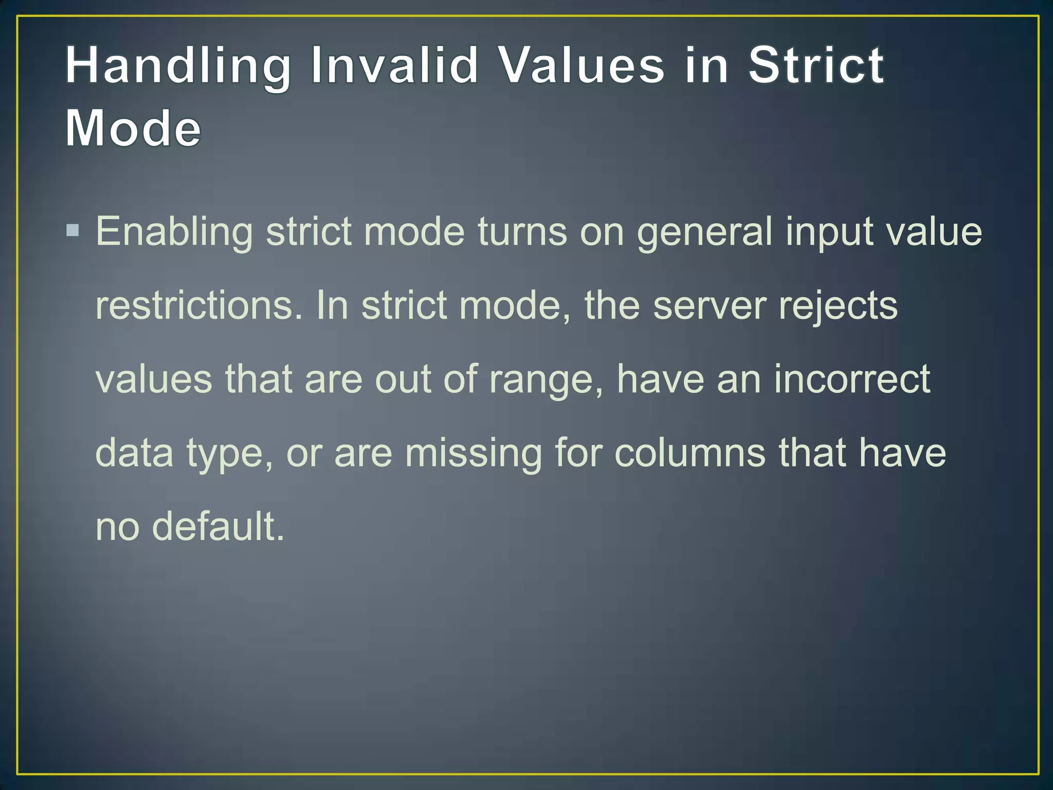  Enabling strict mode turns on general input value
restrictions. In strict mode, the server rejects
values that are out of range, have an incorrect

data type, or are missing for columns that have
no default.

 