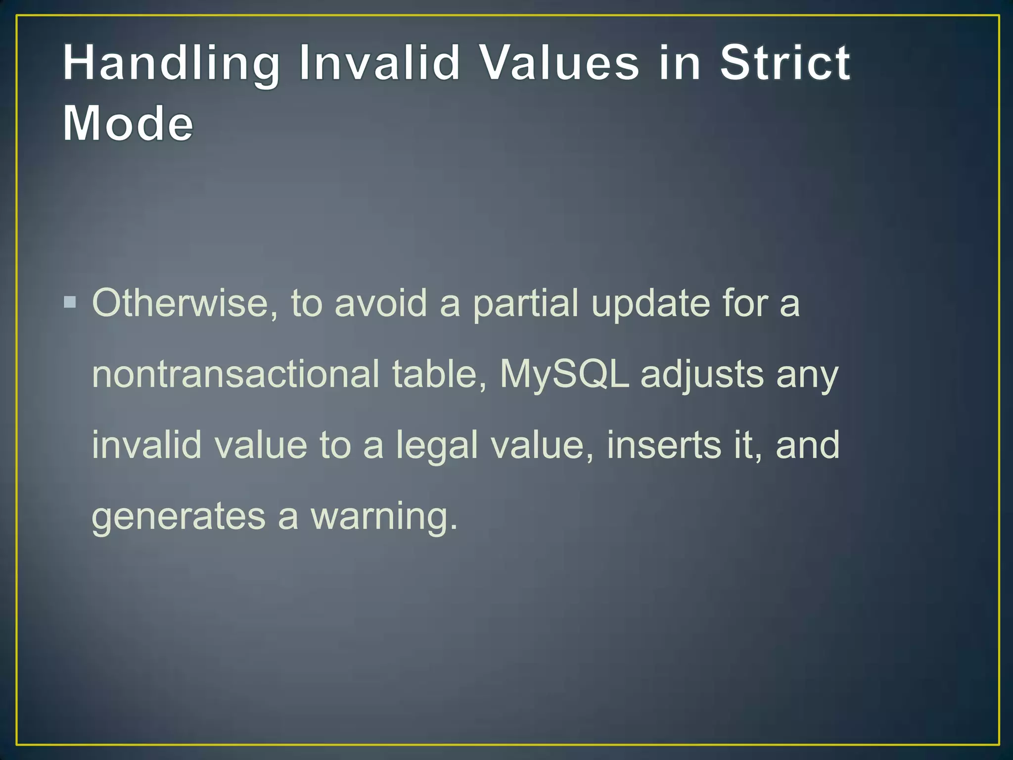  Otherwise, to avoid a partial update for a
nontransactional table, MySQL adjusts any

invalid value to a legal value, inserts it, and
generates a warning.

 