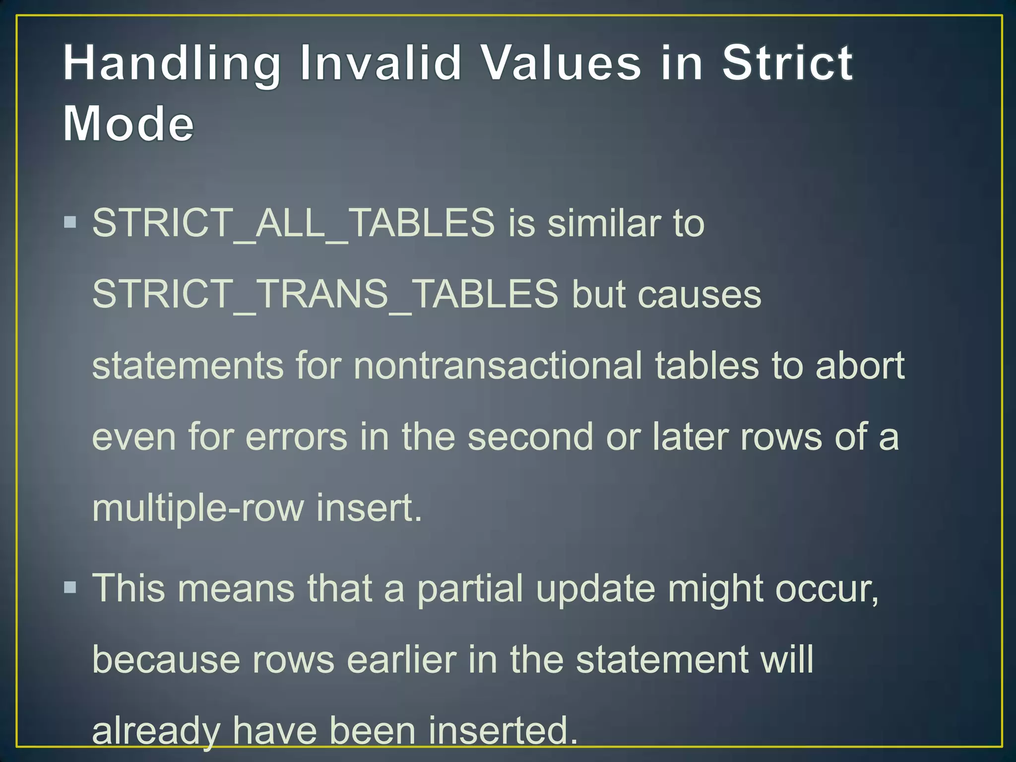  STRICT_ALL_TABLES is similar to
STRICT_TRANS_TABLES but causes
statements for nontransactional tables to abort

even for errors in the second or later rows of a
multiple-row insert.
 This means that a partial update might occur,
because rows earlier in the statement will
already have been inserted.

 