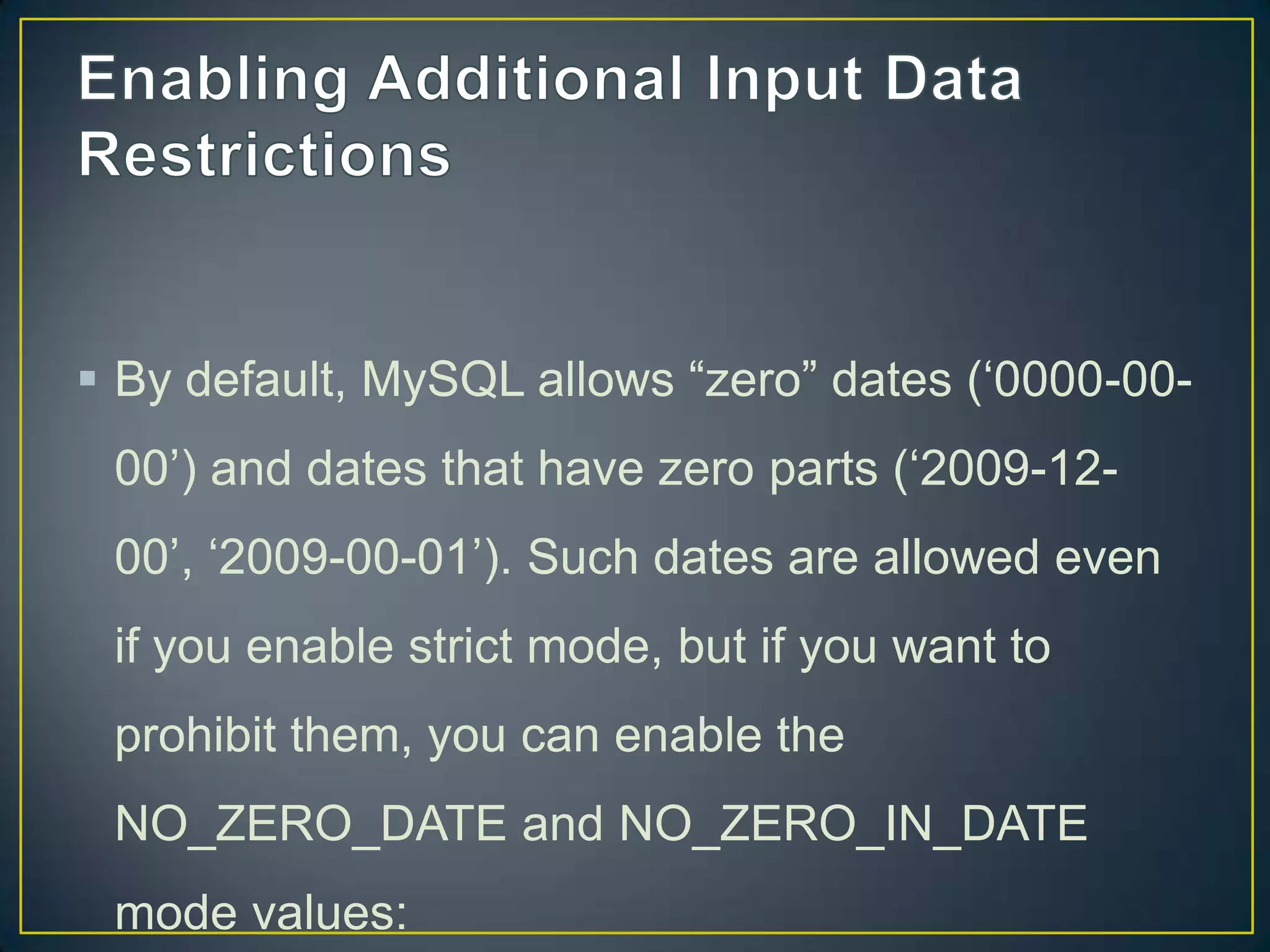  By default, MySQL allows “zero” dates („0000-0000‟) and dates that have zero parts („2009-12-

00‟, „2009-00-01‟). Such dates are allowed even
if you enable strict mode, but if you want to
prohibit them, you can enable the
NO_ZERO_DATE and NO_ZERO_IN_DATE
mode values:

 