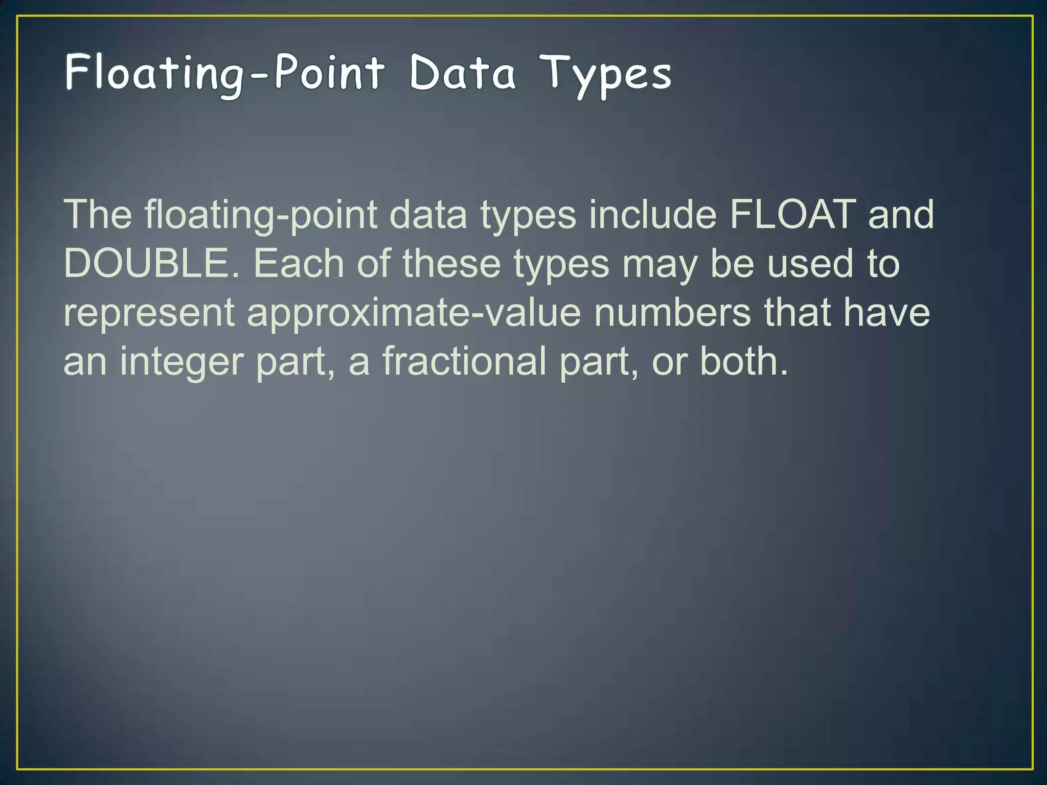 The floating-point data types include FLOAT and
DOUBLE. Each of these types may be used to
represent approximate-value numbers that have
an integer part, a fractional part, or both.

 