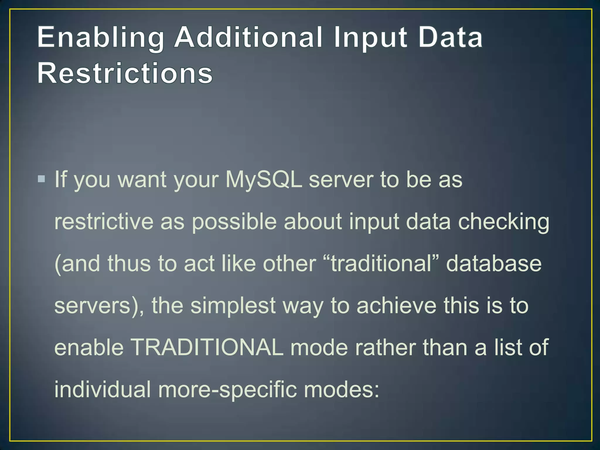  If you want your MySQL server to be as
restrictive as possible about input data checking

(and thus to act like other “traditional” database
servers), the simplest way to achieve this is to
enable TRADITIONAL mode rather than a list of
individual more-specific modes:

 