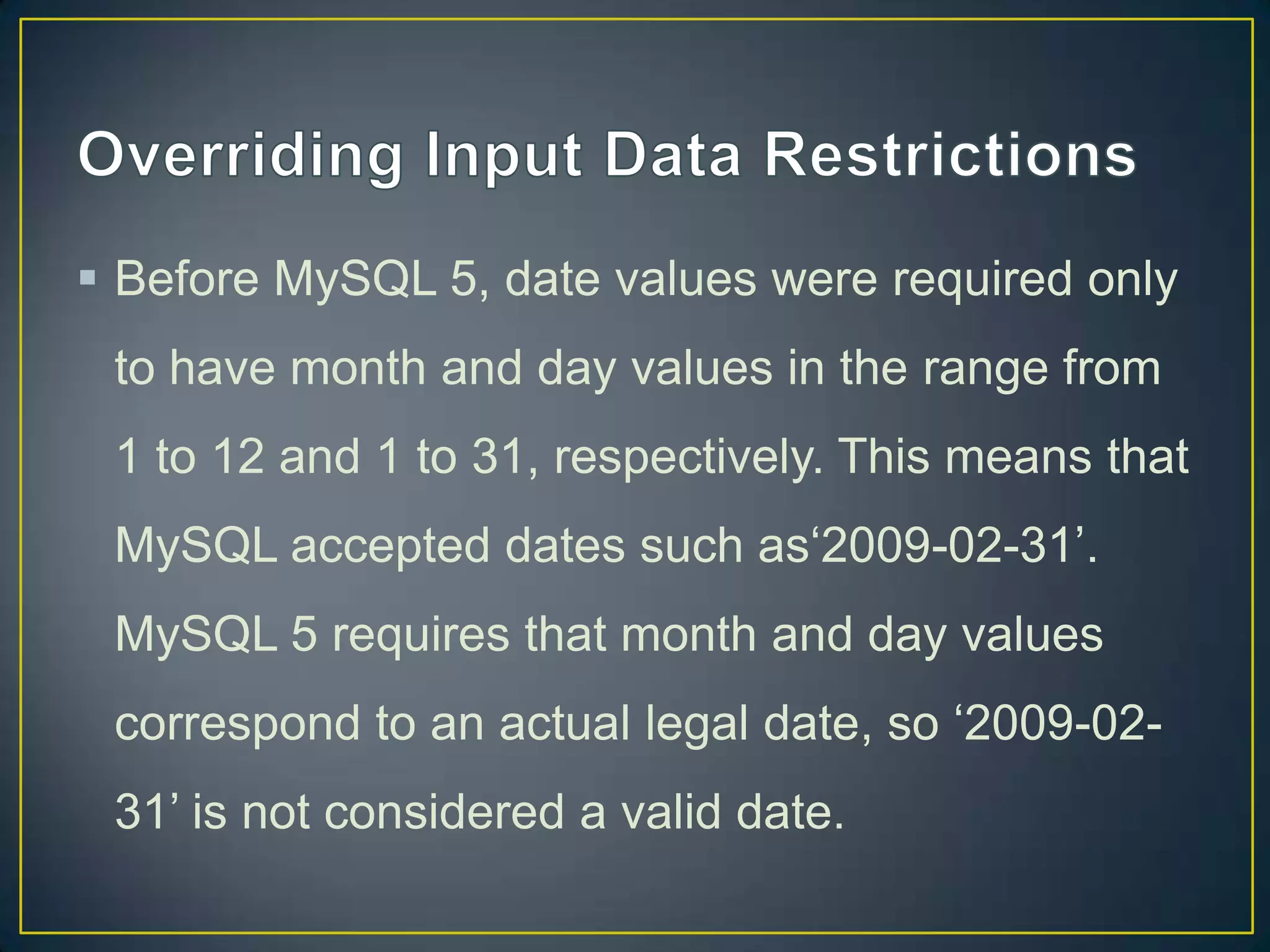  Before MySQL 5, date values were required only
to have month and day values in the range from
1 to 12 and 1 to 31, respectively. This means that

MySQL accepted dates such as„2009-02-31‟.
MySQL 5 requires that month and day values
correspond to an actual legal date, so „2009-0231‟ is not considered a valid date.

 