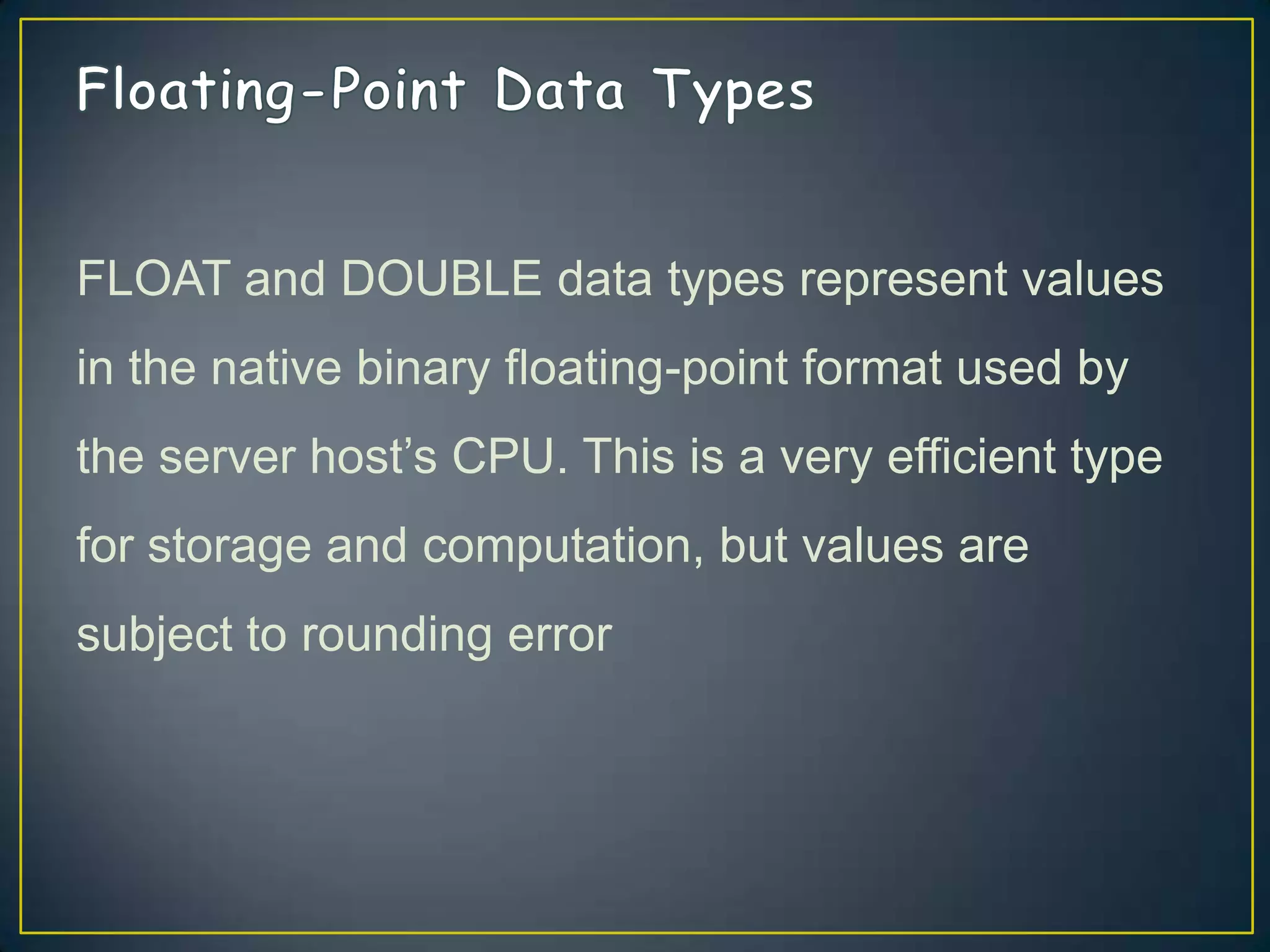 FLOAT and DOUBLE data types represent values
in the native binary floating-point format used by
the server host‟s CPU. This is a very efficient type

for storage and computation, but values are
subject to rounding error

 