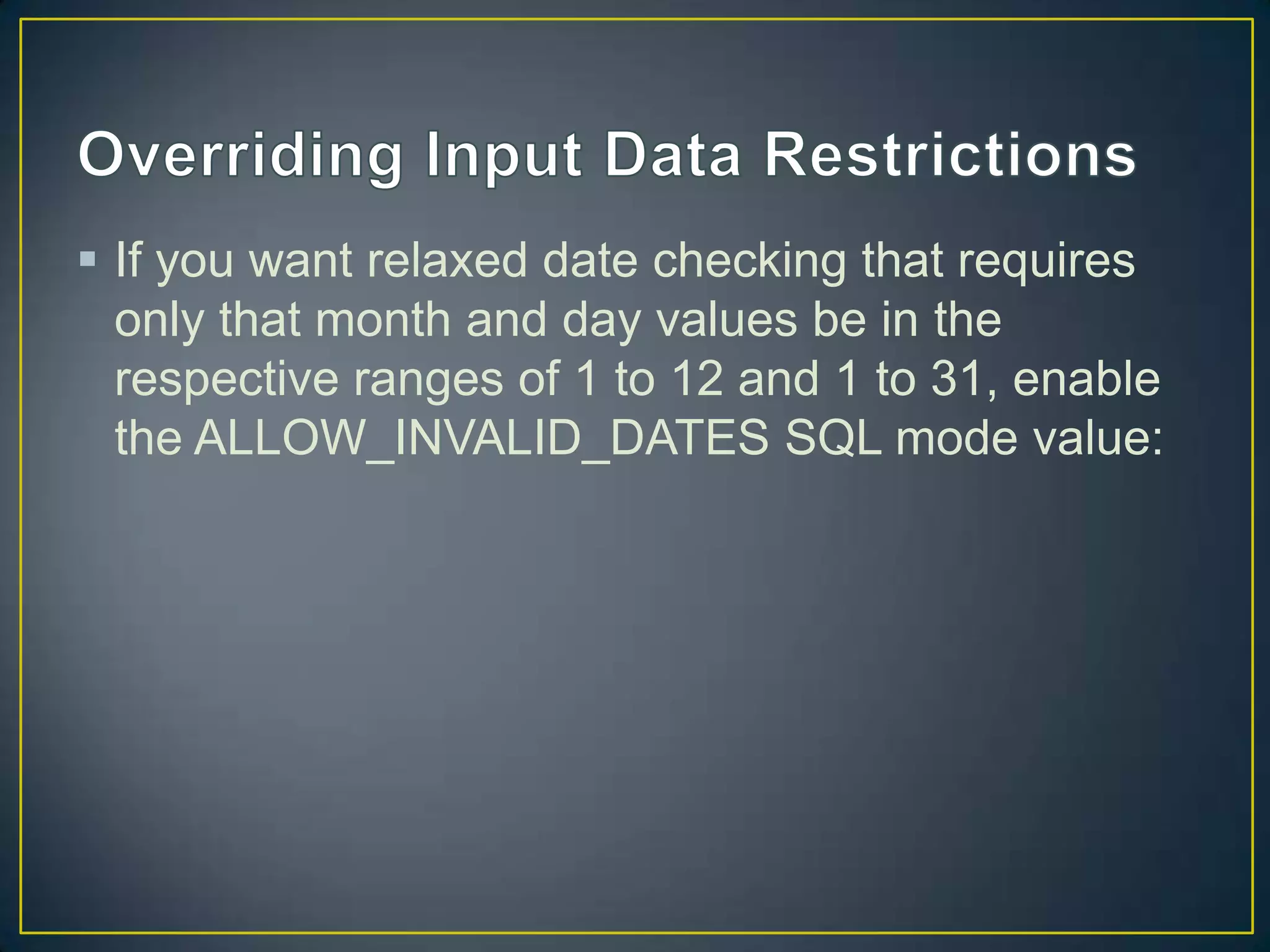  If you want relaxed date checking that requires
only that month and day values be in the
respective ranges of 1 to 12 and 1 to 31, enable
the ALLOW_INVALID_DATES SQL mode value:

 