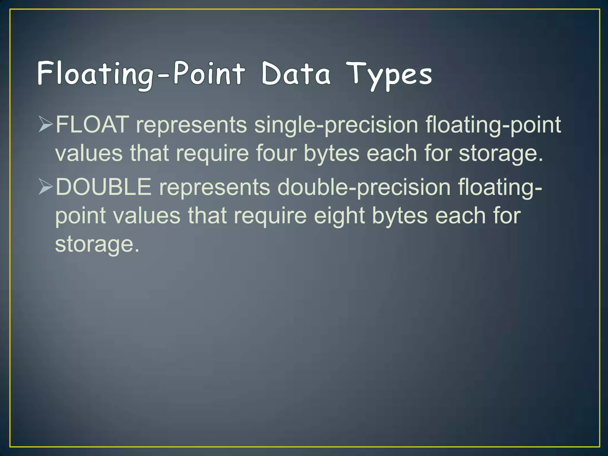 FLOAT represents single-precision floating-point
values that require four bytes each for storage.
DOUBLE represents double-precision floatingpoint values that require eight bytes each for
storage.

 