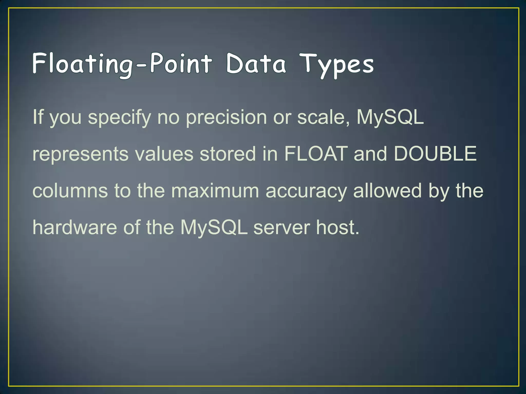 If you specify no precision or scale, MySQL

represents values stored in FLOAT and DOUBLE
columns to the maximum accuracy allowed by the
hardware of the MySQL server host.

 