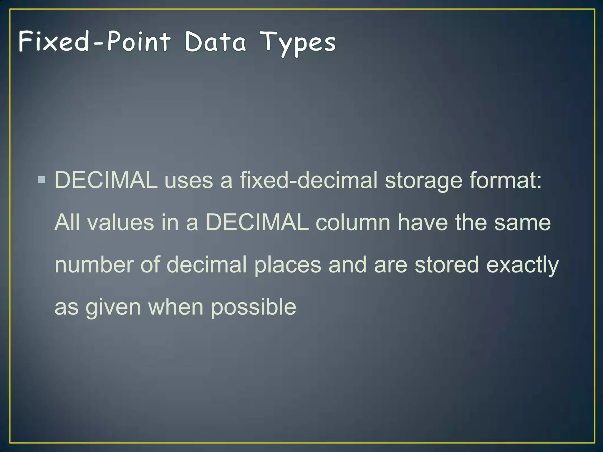  DECIMAL uses a fixed-decimal storage format:
All values in a DECIMAL column have the same

number of decimal places and are stored exactly
as given when possible

 
