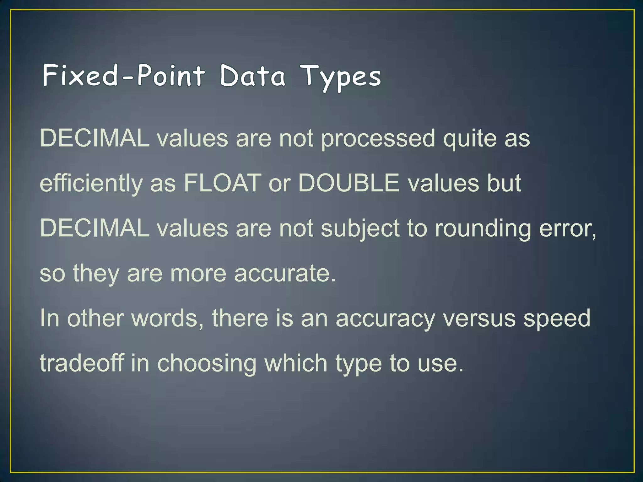 DECIMAL values are not processed quite as
efficiently as FLOAT or DOUBLE values but

DECIMAL values are not subject to rounding error,
so they are more accurate.
In other words, there is an accuracy versus speed
tradeoff in choosing which type to use.

 