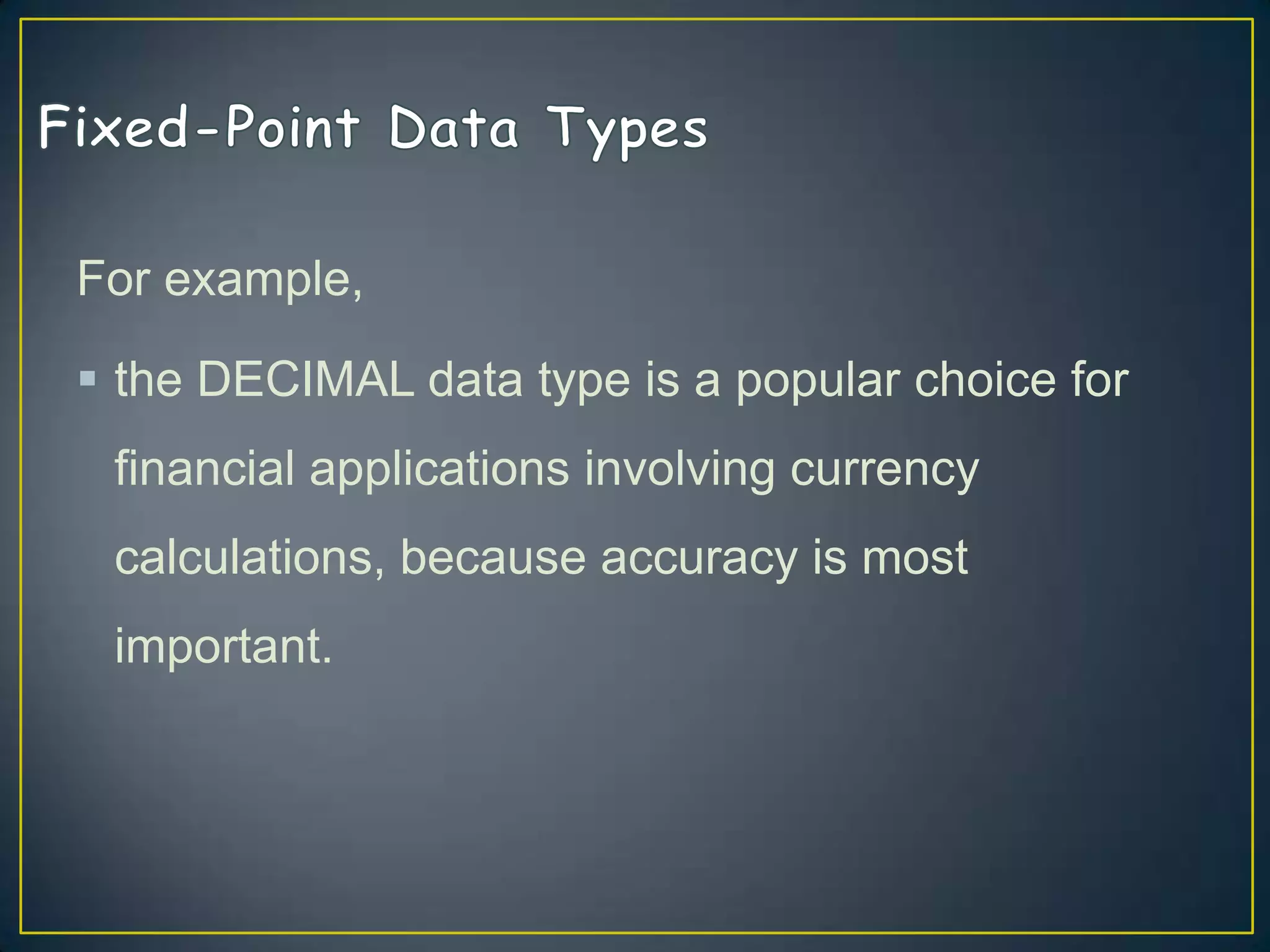 For example,
 the DECIMAL data type is a popular choice for
financial applications involving currency

calculations, because accuracy is most
important.

 
