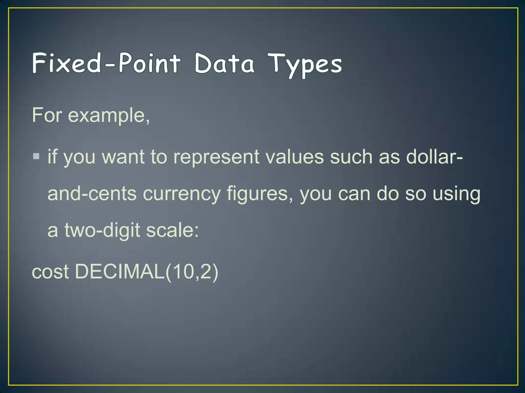 For example,
 if you want to represent values such as dollarand-cents currency figures, you can do so using

a two-digit scale:
cost DECIMAL(10,2)

 