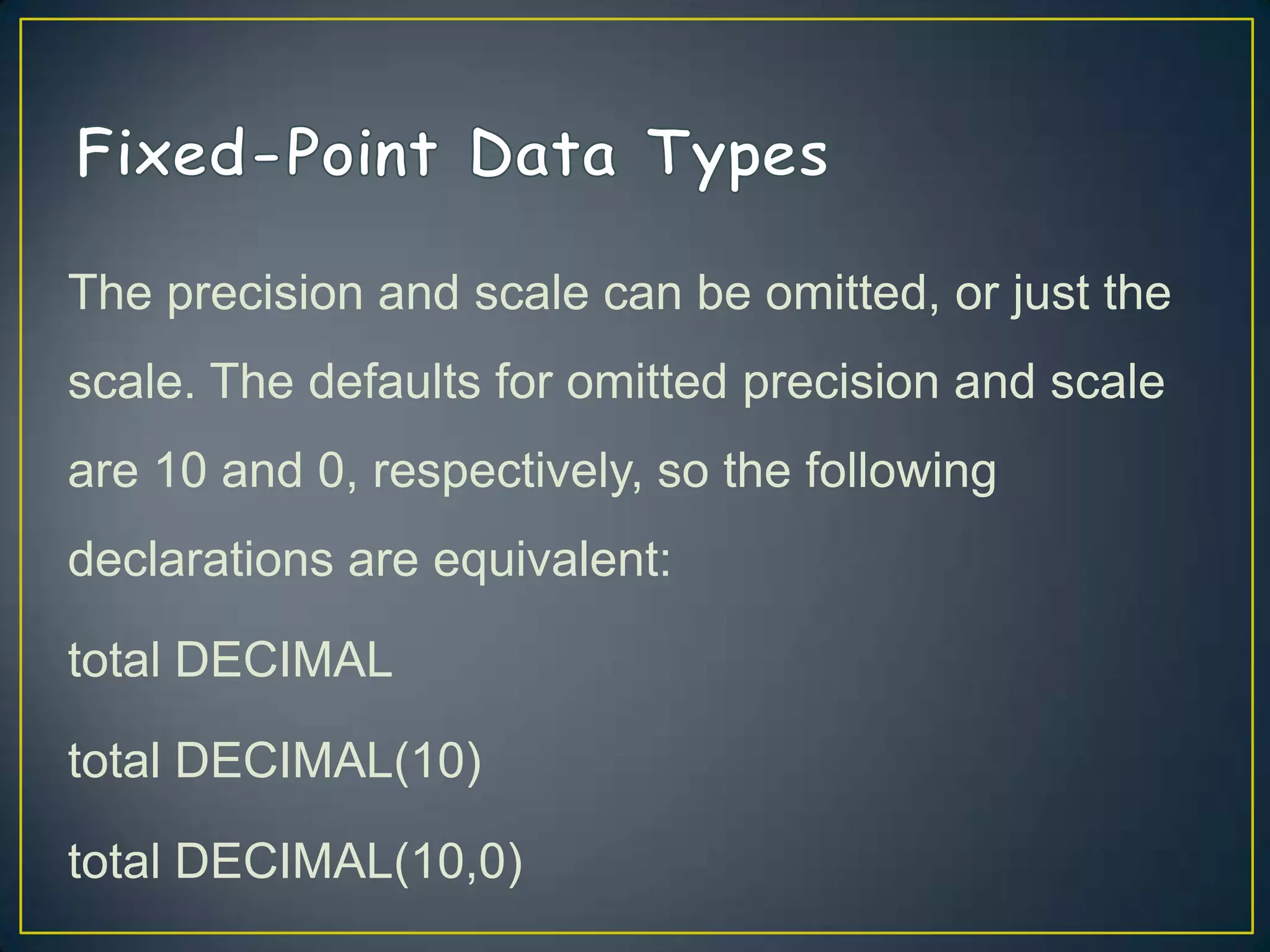 The precision and scale can be omitted, or just the
scale. The defaults for omitted precision and scale
are 10 and 0, respectively, so the following

declarations are equivalent:
total DECIMAL

total DECIMAL(10)
total DECIMAL(10,0)

 