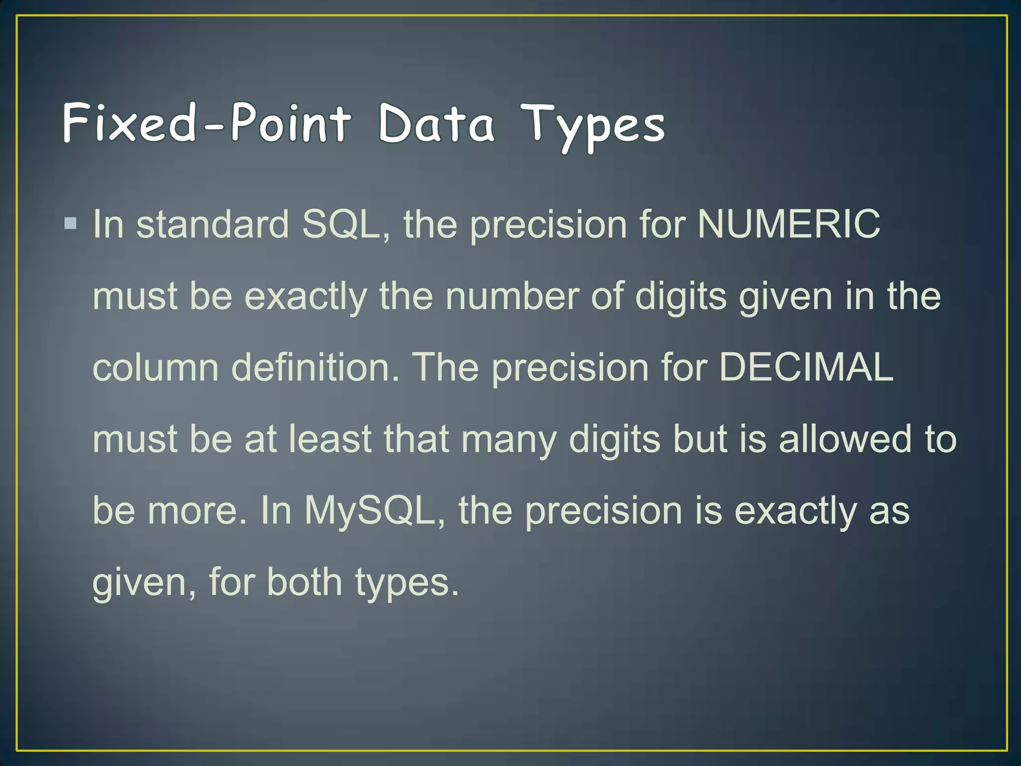  In standard SQL, the precision for NUMERIC
must be exactly the number of digits given in the
column definition. The precision for DECIMAL

must be at least that many digits but is allowed to
be more. In MySQL, the precision is exactly as
given, for both types.

 