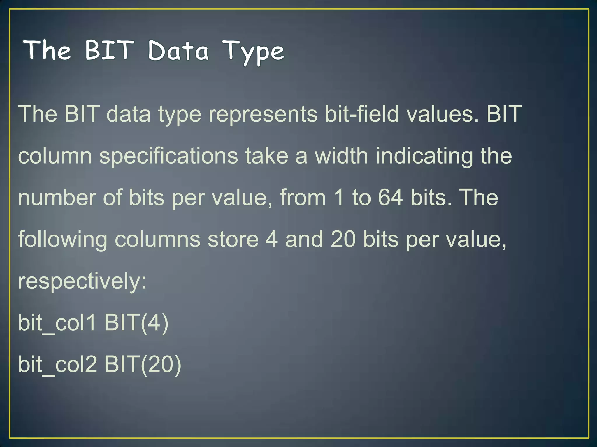The BIT data type represents bit-field values. BIT
column specifications take a width indicating the
number of bits per value, from 1 to 64 bits. The
following columns store 4 and 20 bits per value,

respectively:
bit_col1 BIT(4)
bit_col2 BIT(20)

 