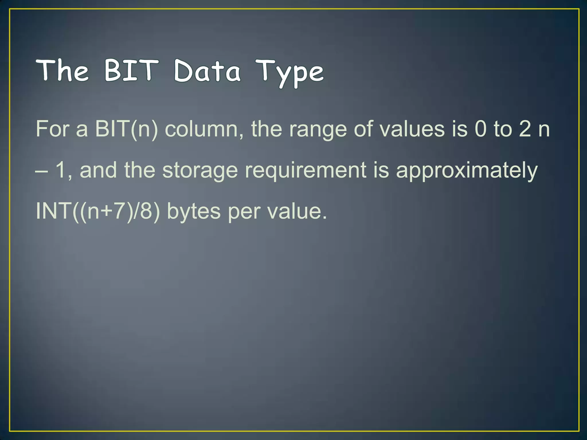 For a BIT(n) column, the range of values is 0 to 2 n
– 1, and the storage requirement is approximately
INT((n+7)/8) bytes per value.

 