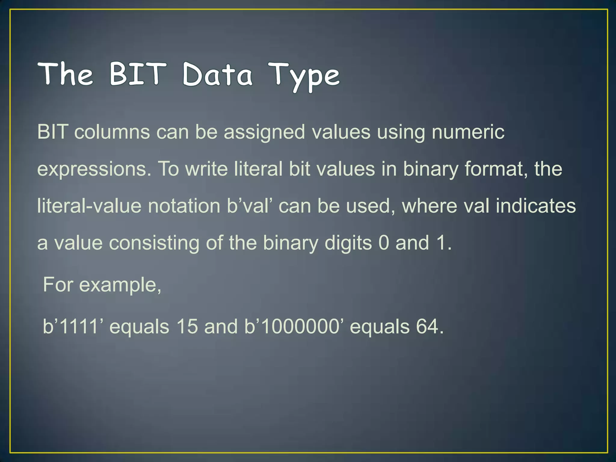 BIT columns can be assigned values using numeric

expressions. To write literal bit values in binary format, the
literal-value notation b‟val‟ can be used, where val indicates
a value consisting of the binary digits 0 and 1.
For example,
b‟1111‟ equals 15 and b‟1000000‟ equals 64.

 