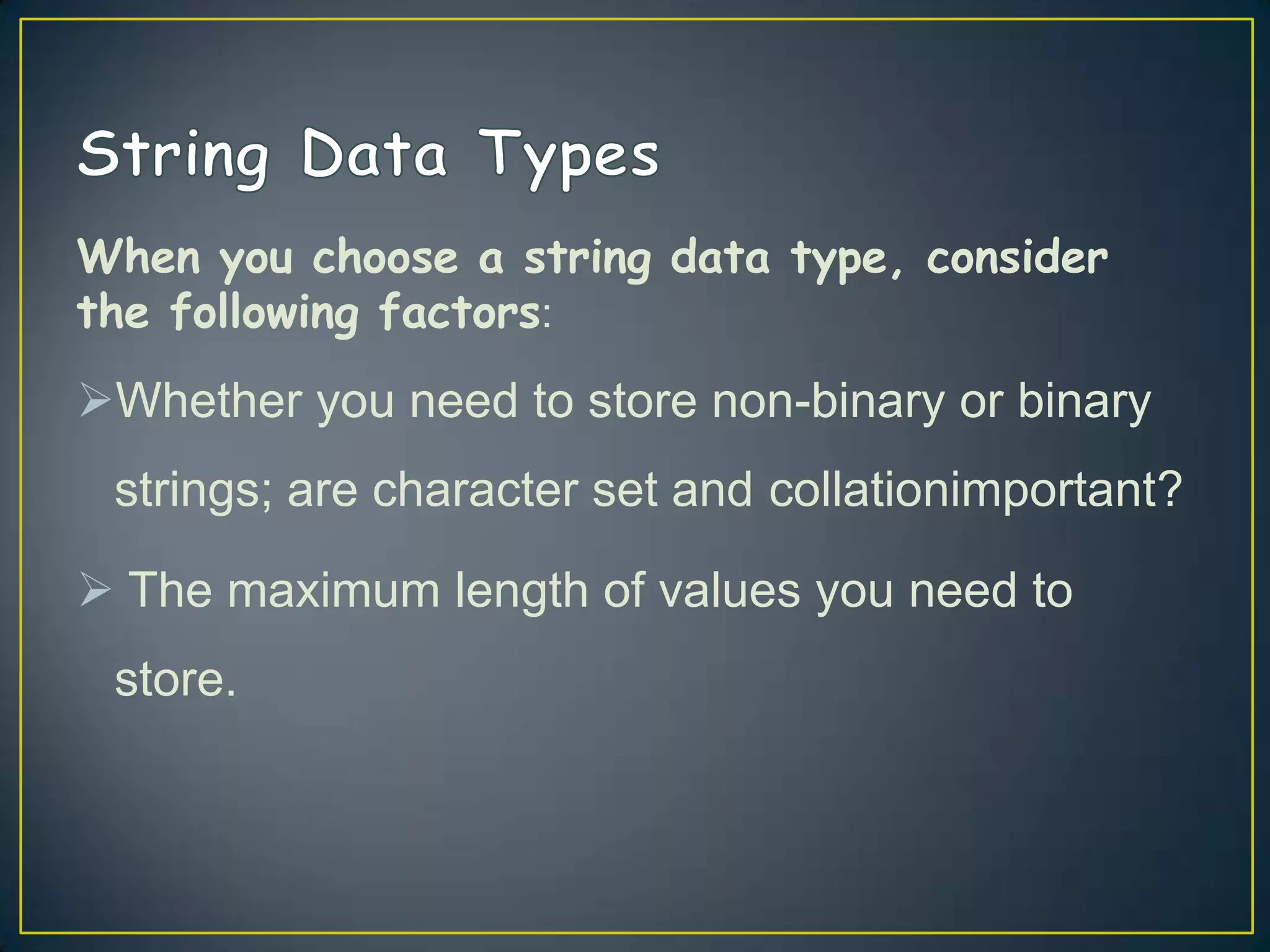 When you choose a string data type, consider
the following factors:

Whether you need to store non-binary or binary
strings; are character set and collationimportant?

 The maximum length of values you need to
store.

 