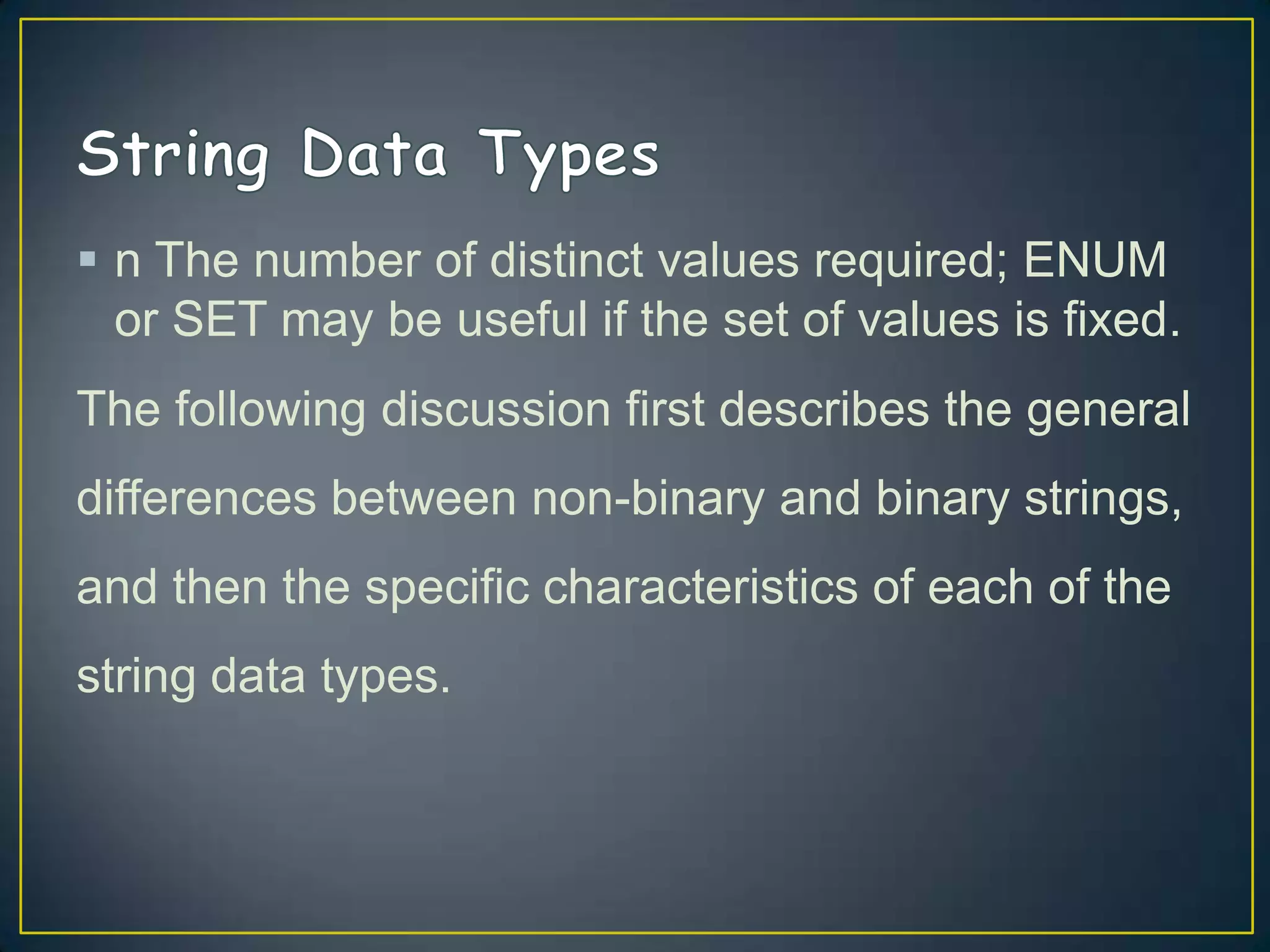  n The number of distinct values required; ENUM
or SET may be useful if the set of values is fixed.
The following discussion first describes the general
differences between non-binary and binary strings,
and then the specific characteristics of each of the
string data types.

 
