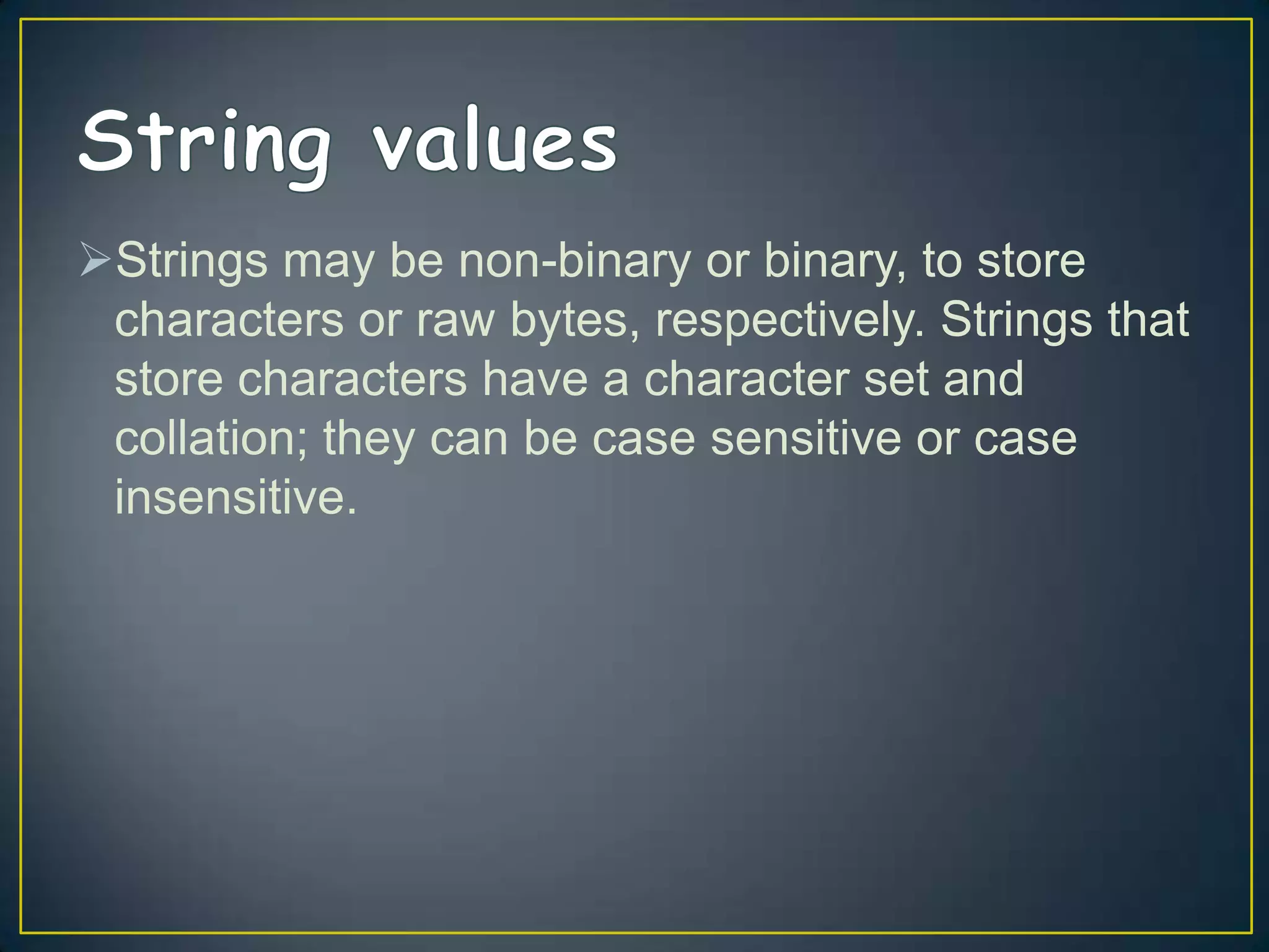 Strings may be non-binary or binary, to store
characters or raw bytes, respectively. Strings that
store characters have a character set and
collation; they can be case sensitive or case
insensitive.

 
