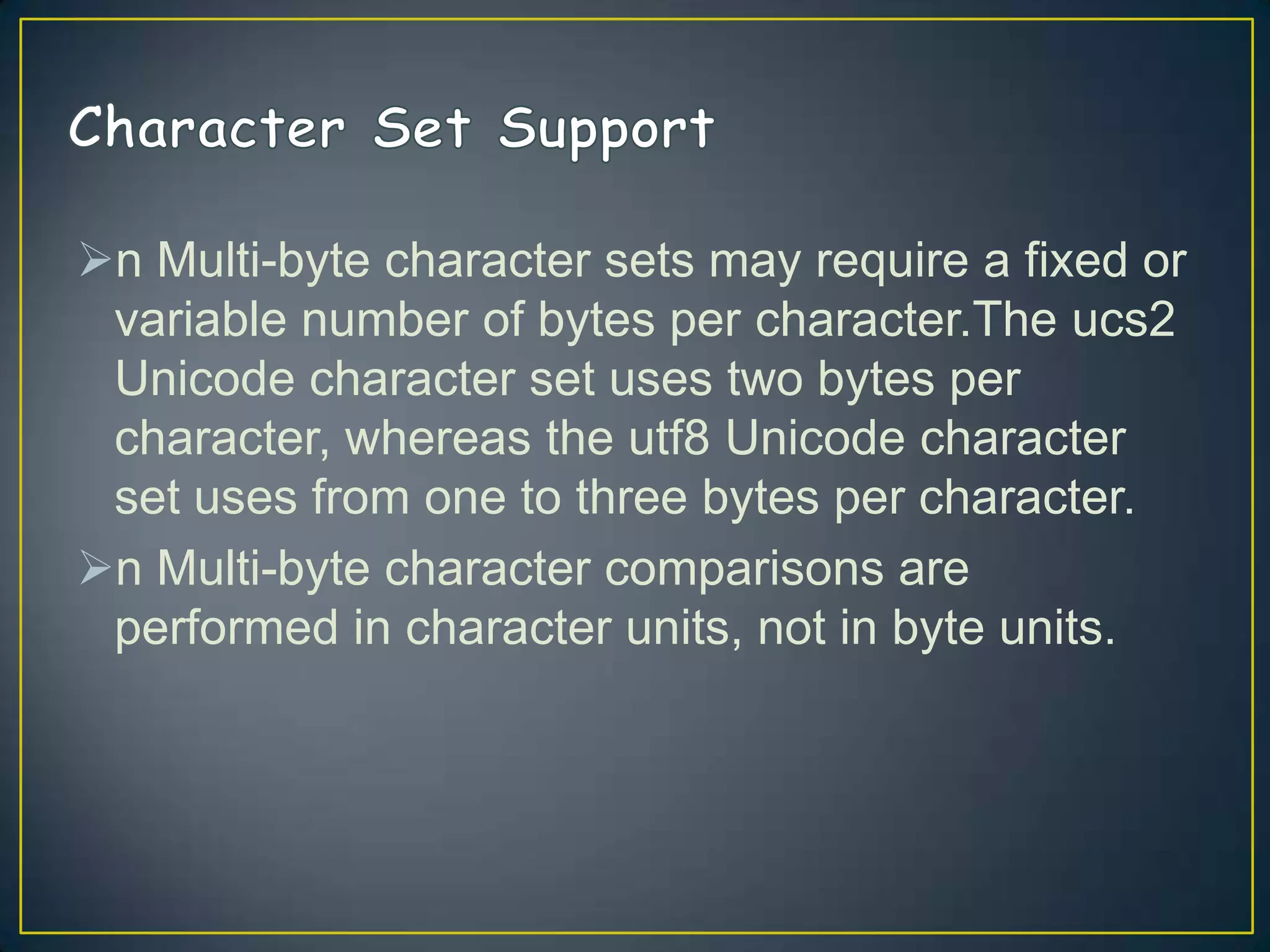 n Multi-byte character sets may require a fixed or
variable number of bytes per character.The ucs2
Unicode character set uses two bytes per
character, whereas the utf8 Unicode character
set uses from one to three bytes per character.
n Multi-byte character comparisons are
performed in character units, not in byte units.

 
