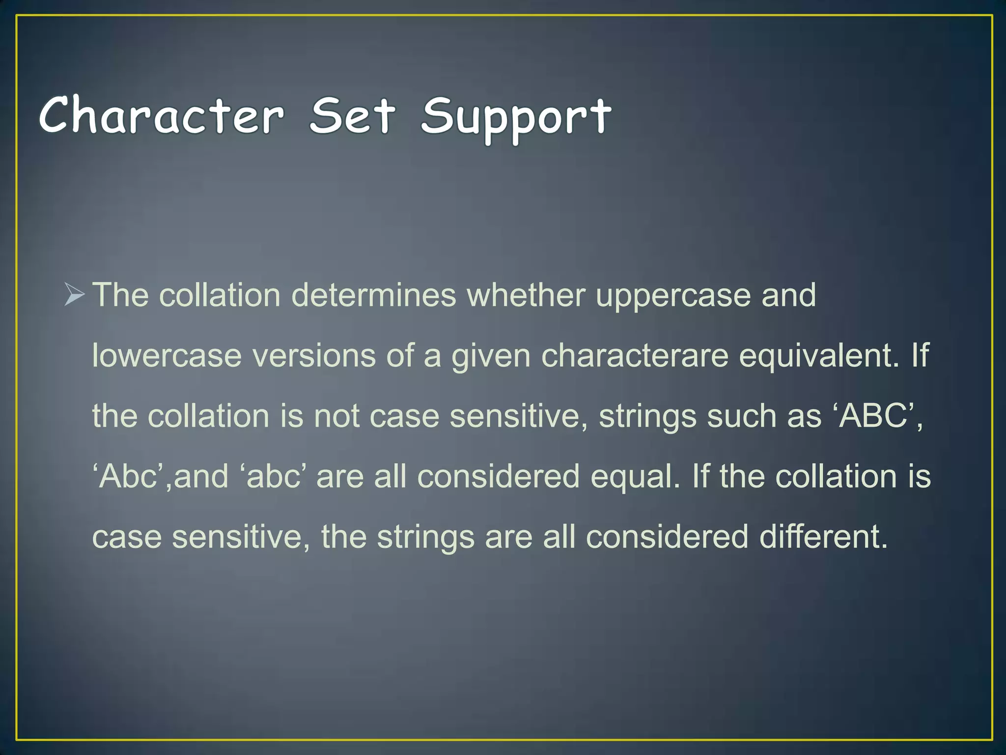  The collation determines whether uppercase and
lowercase versions of a given characterare equivalent. If

the collation is not case sensitive, strings such as „ABC‟,
„Abc‟,and „abc‟ are all considered equal. If the collation is
case sensitive, the strings are all considered different.

 