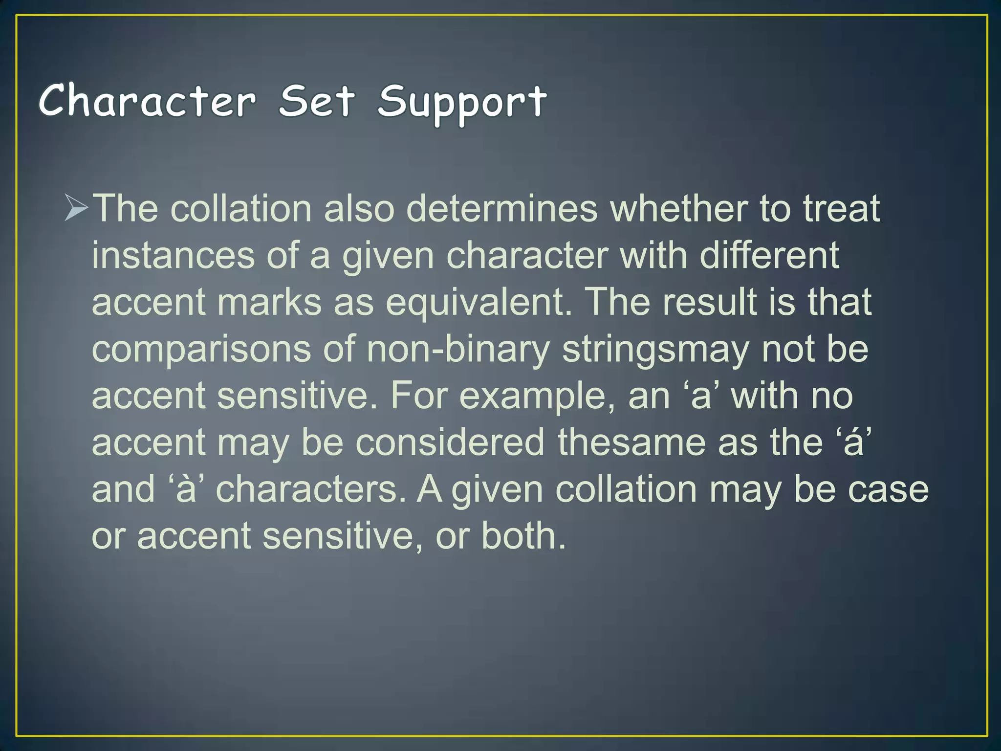 The collation also determines whether to treat
instances of a given character with different
accent marks as equivalent. The result is that
comparisons of non-binary stringsmay not be
accent sensitive. For example, an „a‟ with no
accent may be considered thesame as the „á‟
and „à‟ characters. A given collation may be case
or accent sensitive, or both.

 