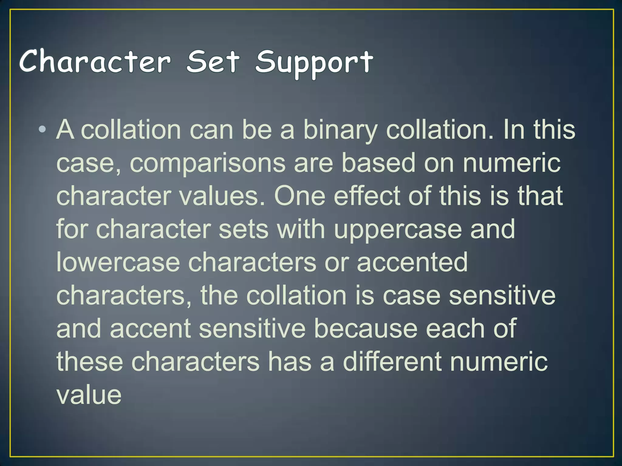 • A collation can be a binary collation. In this
case, comparisons are based on numeric
character values. One effect of this is that
for character sets with uppercase and
lowercase characters or accented
characters, the collation is case sensitive
and accent sensitive because each of
these characters has a different numeric
value

 