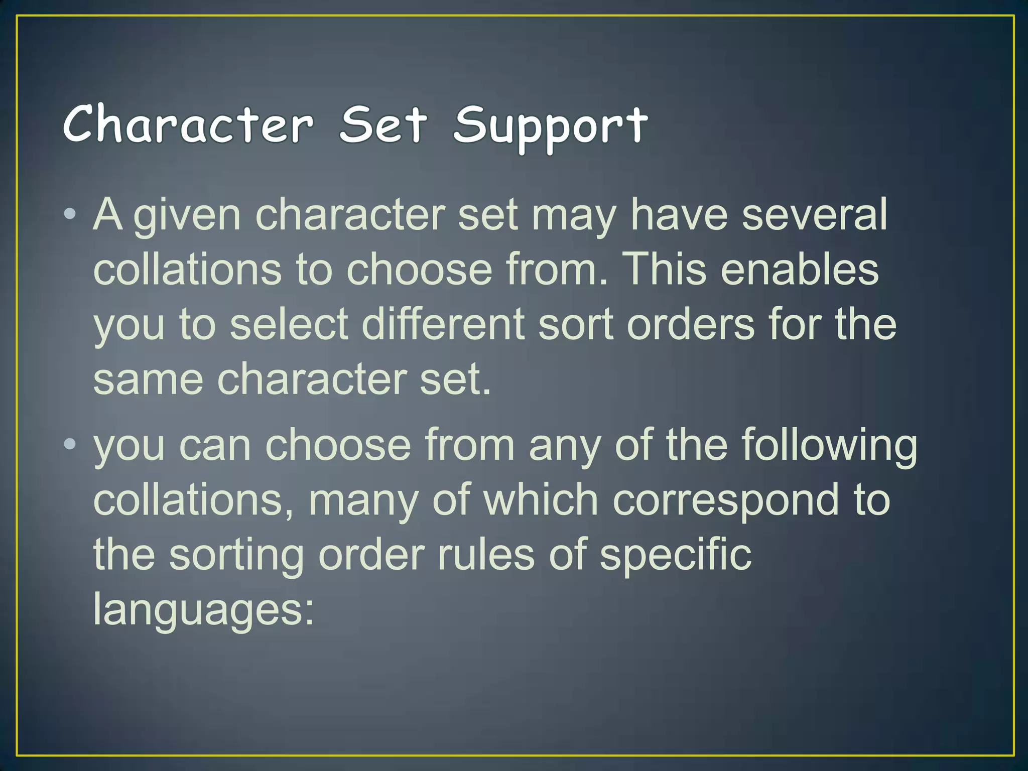 • A given character set may have several
collations to choose from. This enables
you to select different sort orders for the
same character set.
• you can choose from any of the following
collations, many of which correspond to
the sorting order rules of specific
languages:

 