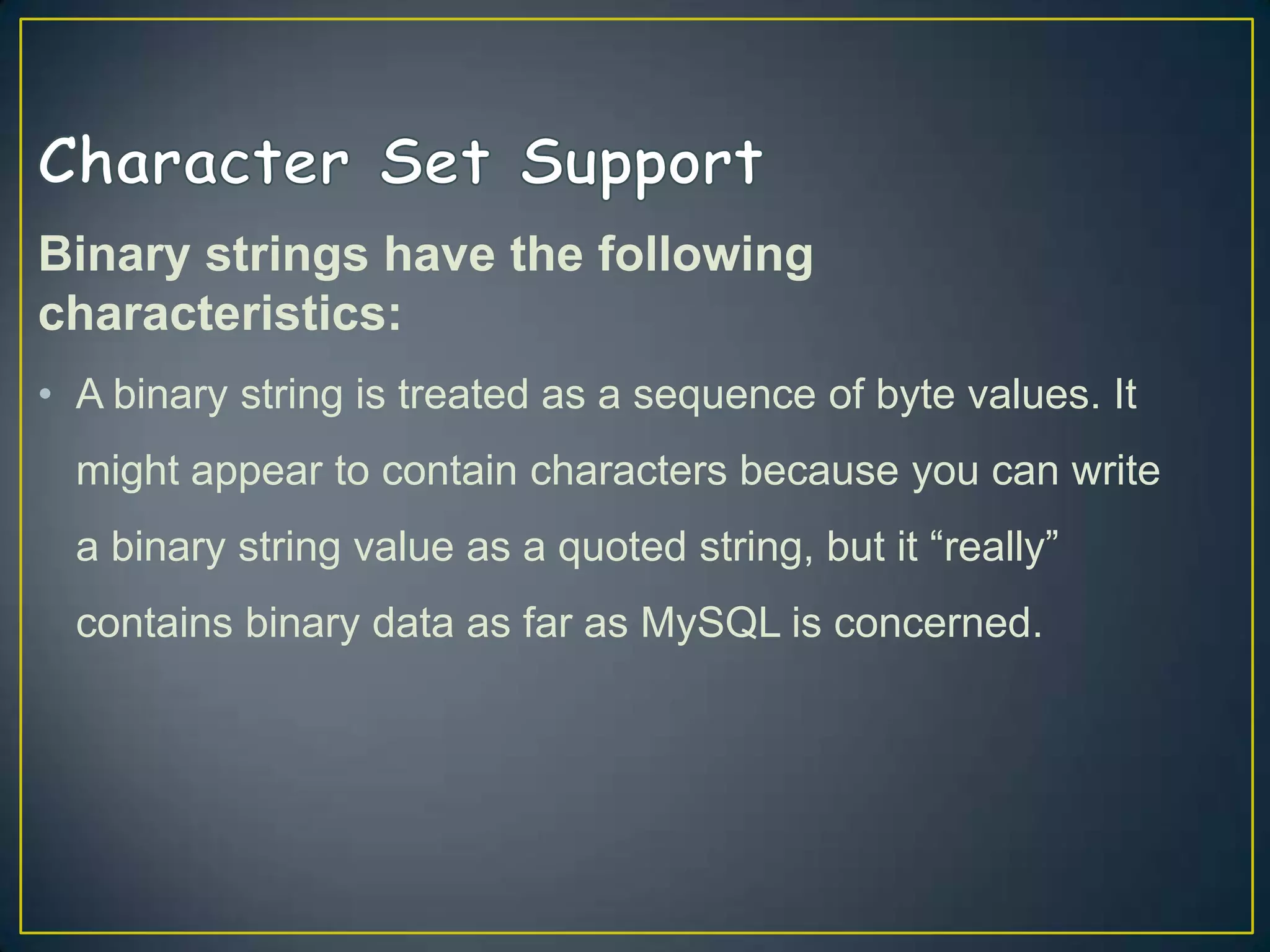 Binary strings have the following
characteristics:
• A binary string is treated as a sequence of byte values. It
might appear to contain characters because you can write
a binary string value as a quoted string, but it “really”
contains binary data as far as MySQL is concerned.

 