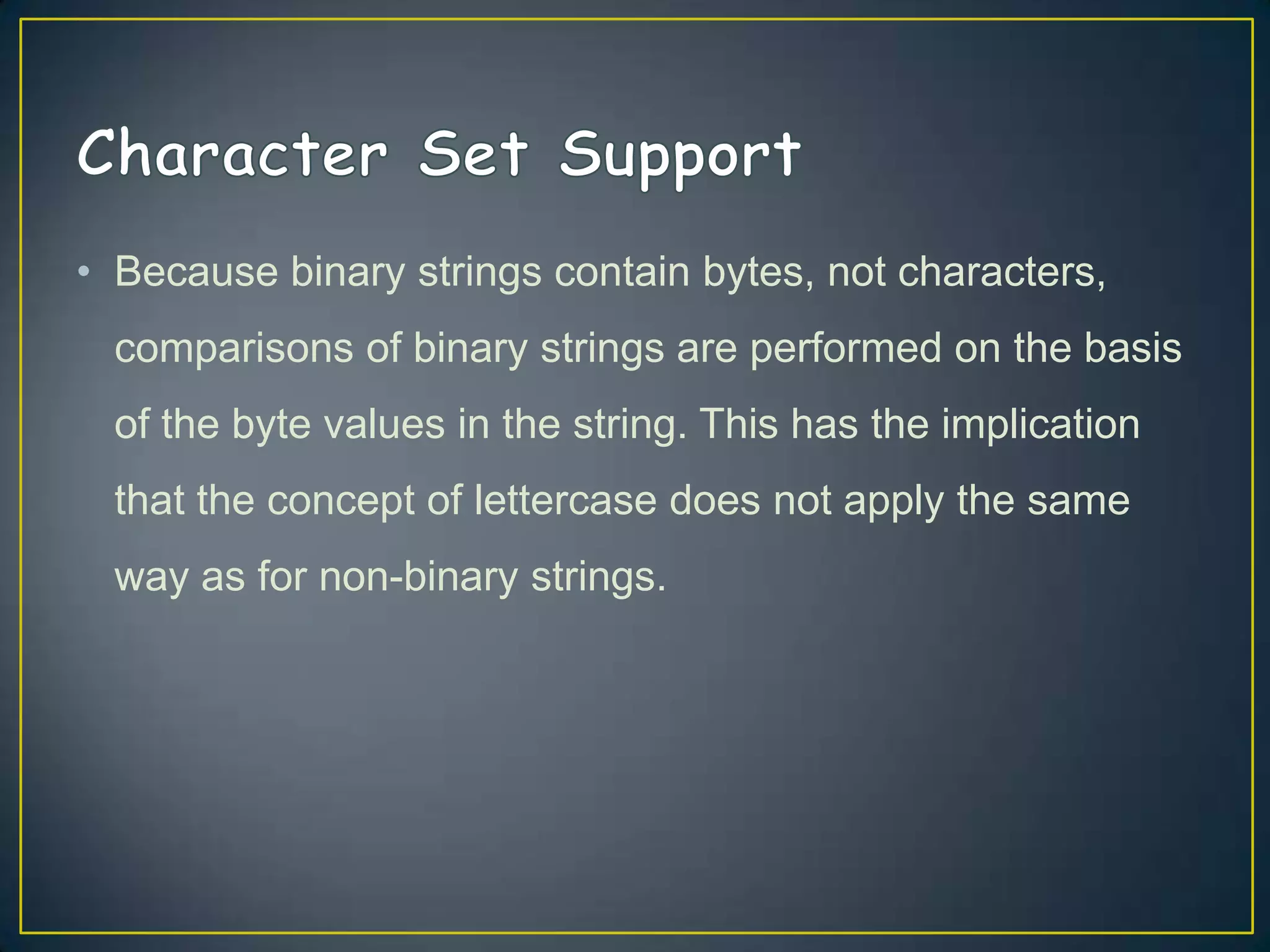 • Because binary strings contain bytes, not characters,

comparisons of binary strings are performed on the basis
of the byte values in the string. This has the implication
that the concept of lettercase does not apply the same
way as for non-binary strings.

 