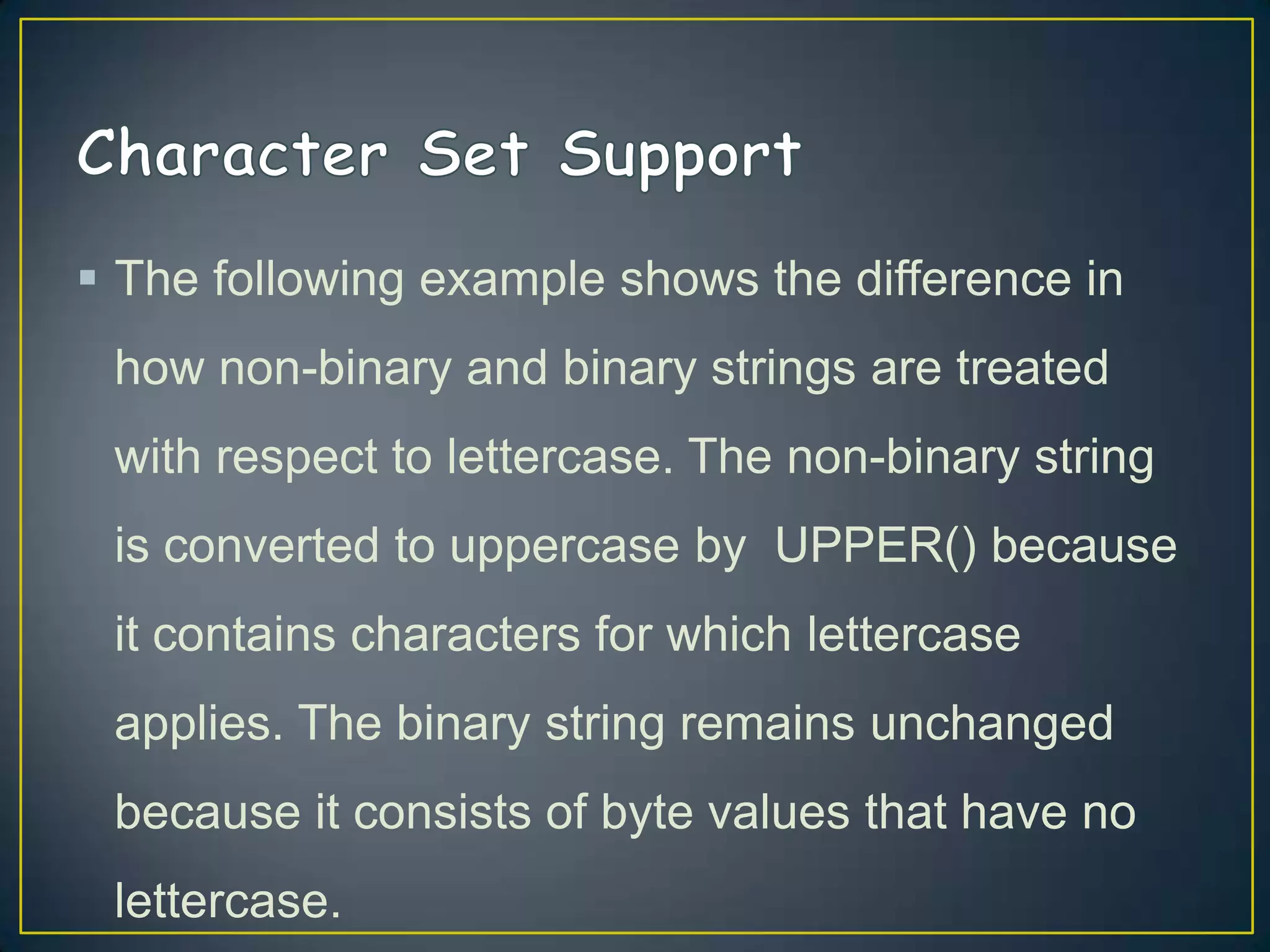  The following example shows the difference in
how non-binary and binary strings are treated
with respect to lettercase. The non-binary string

is converted to uppercase by UPPER() because
it contains characters for which lettercase
applies. The binary string remains unchanged
because it consists of byte values that have no
lettercase.

 