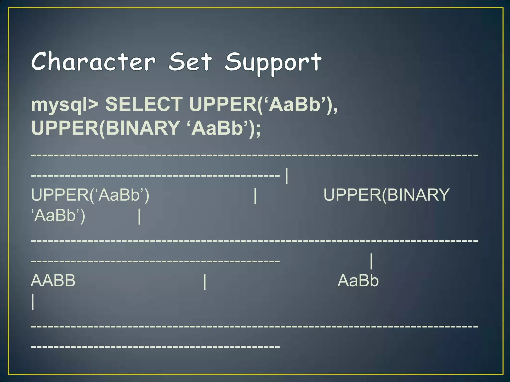 mysql> SELECT UPPER(‘AaBb’),
UPPER(BINARY ‘AaBb’);
-------------------------------------------------------------------------------------------------------------------------- |
UPPER(„AaBb‟)
|
UPPER(BINARY
„AaBb‟)
|
-------------------------------------------------------------------------------------------------------------------------|
AABB
|
AaBb
|
--------------------------------------------------------------------------------------------------------------------------

 