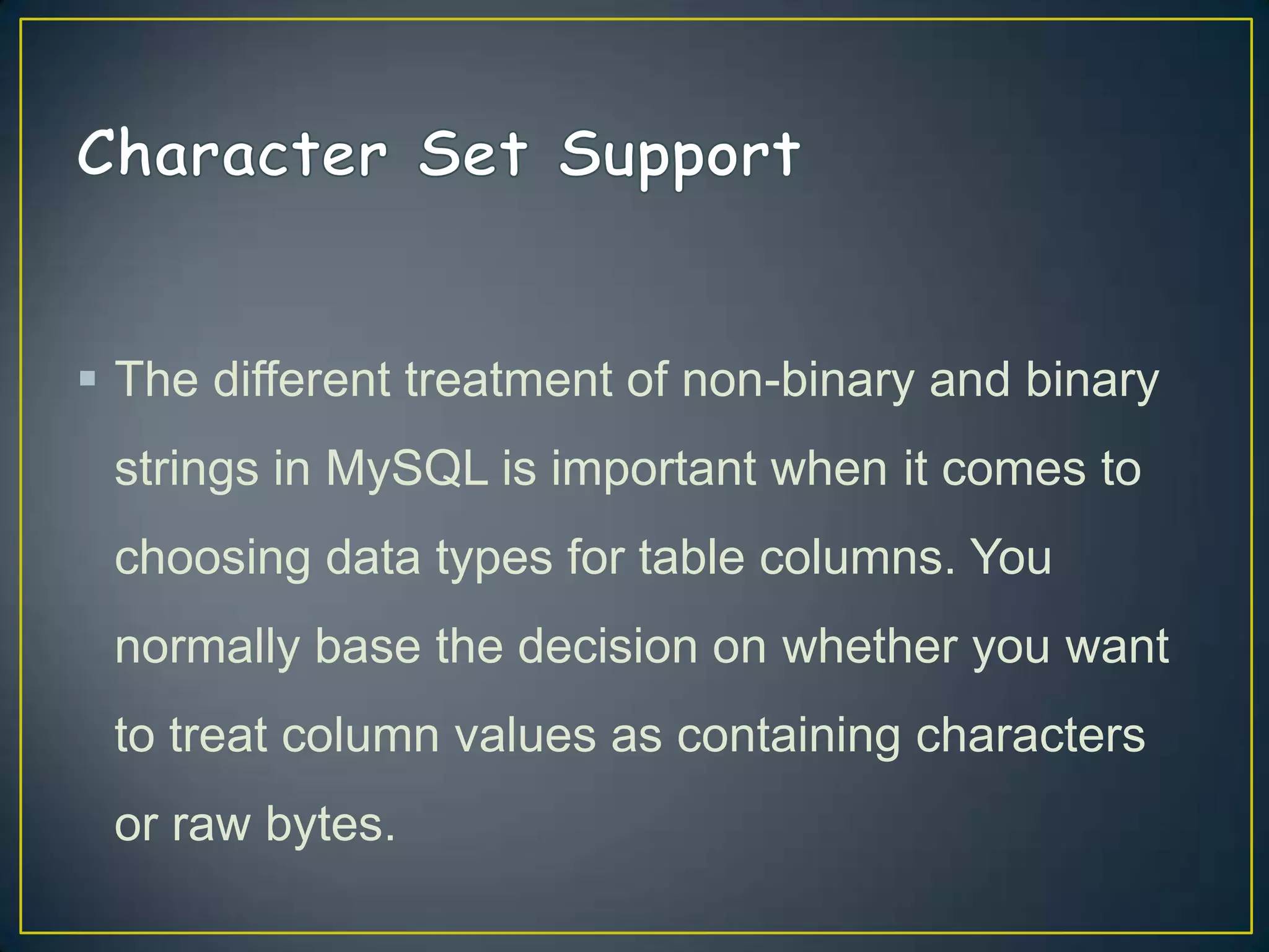  The different treatment of non-binary and binary
strings in MySQL is important when it comes to

choosing data types for table columns. You
normally base the decision on whether you want
to treat column values as containing characters
or raw bytes.

 