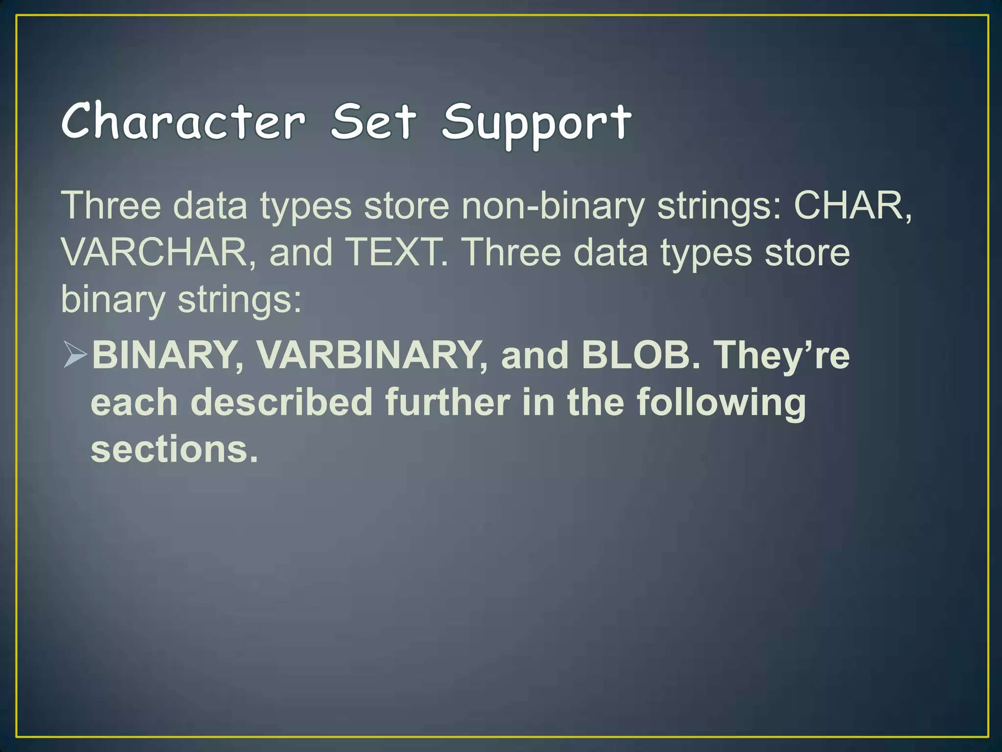 Three data types store non-binary strings: CHAR,
VARCHAR, and TEXT. Three data types store
binary strings:
BINARY, VARBINARY, and BLOB. They’re
each described further in the following
sections.

 