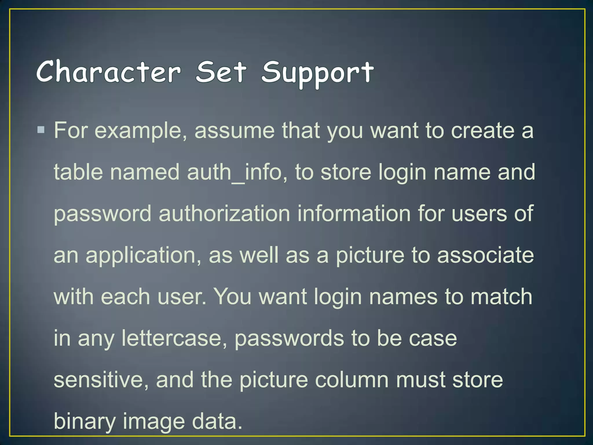  For example, assume that you want to create a
table named auth_info, to store login name and
password authorization information for users of

an application, as well as a picture to associate
with each user. You want login names to match
in any lettercase, passwords to be case
sensitive, and the picture column must store
binary image data.

 