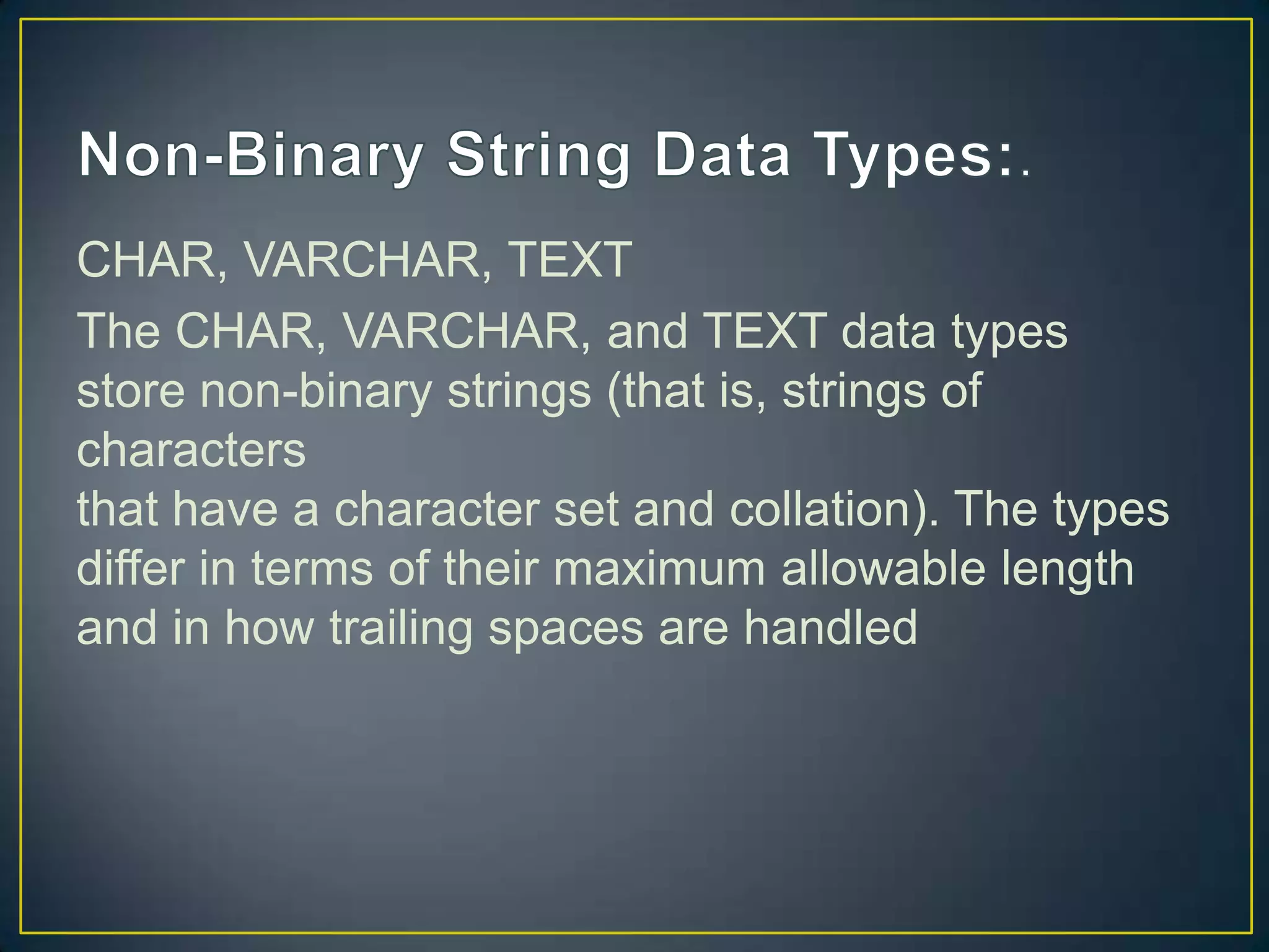 CHAR, VARCHAR, TEXT
The CHAR, VARCHAR, and TEXT data types
store non-binary strings (that is, strings of
characters
that have a character set and collation). The types
differ in terms of their maximum allowable length
and in how trailing spaces are handled

 