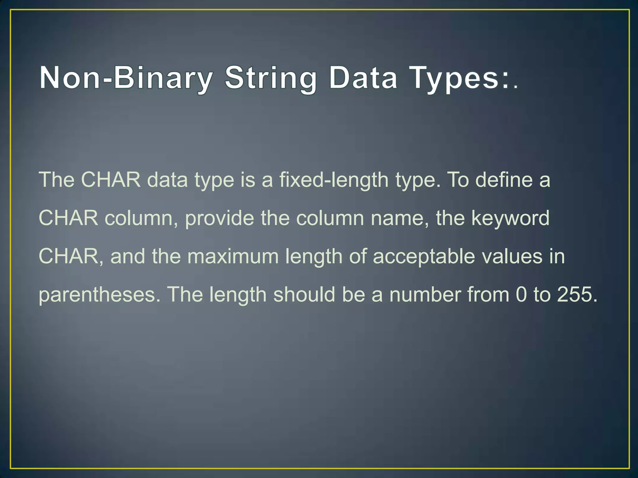 The CHAR data type is a fixed-length type. To define a
CHAR column, provide the column name, the keyword
CHAR, and the maximum length of acceptable values in
parentheses. The length should be a number from 0 to 255.

 