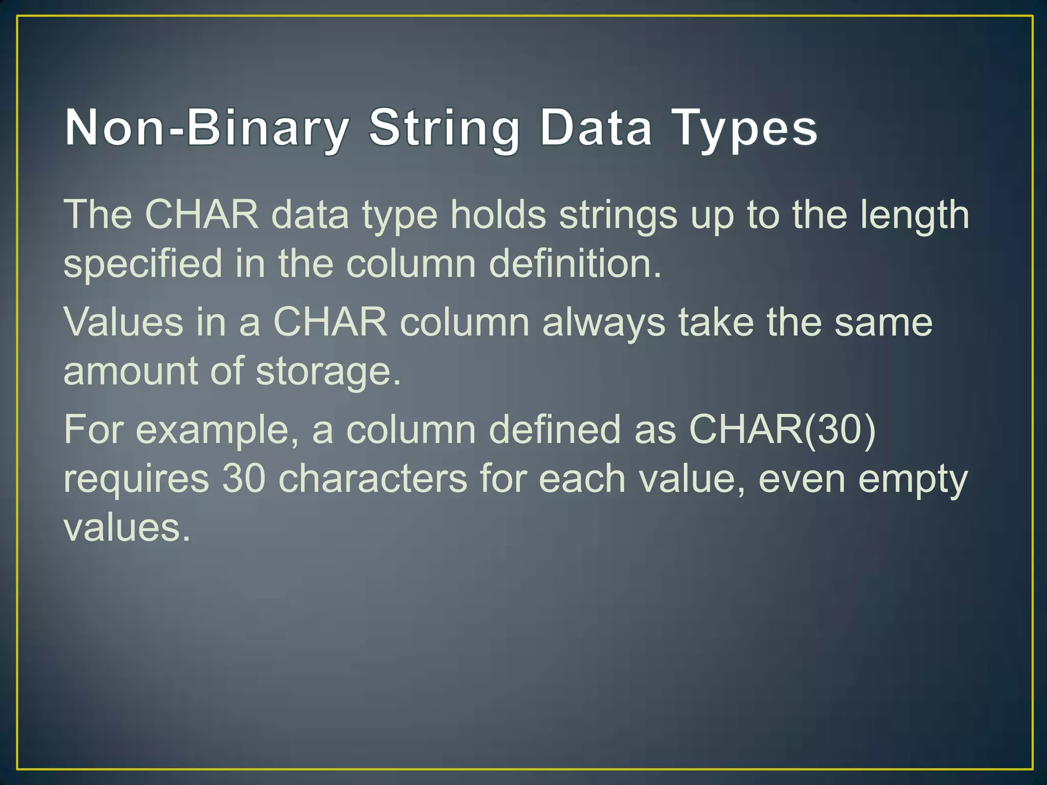 The CHAR data type holds strings up to the length
specified in the column definition.
Values in a CHAR column always take the same
amount of storage.
For example, a column defined as CHAR(30)
requires 30 characters for each value, even empty
values.

 
