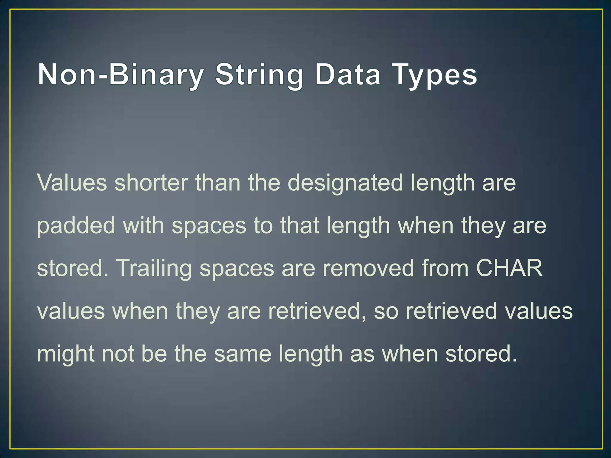 Values shorter than the designated length are
padded with spaces to that length when they are

stored. Trailing spaces are removed from CHAR
values when they are retrieved, so retrieved values
might not be the same length as when stored.

 