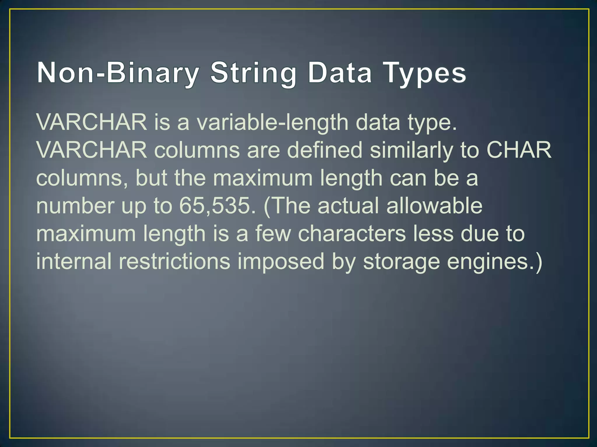 VARCHAR is a variable-length data type.
VARCHAR columns are defined similarly to CHAR
columns, but the maximum length can be a
number up to 65,535. (The actual allowable
maximum length is a few characters less due to
internal restrictions imposed by storage engines.)

 