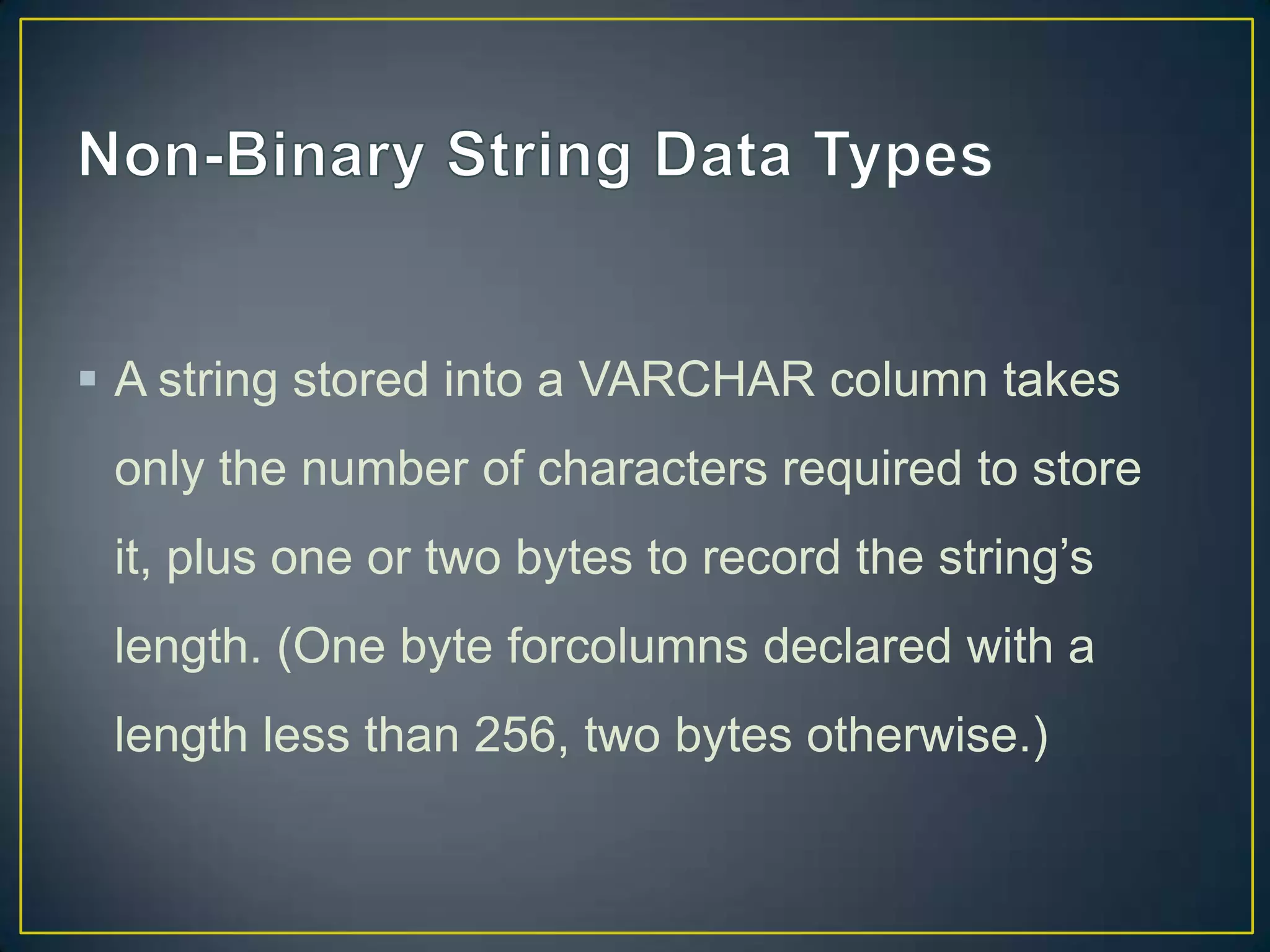  A string stored into a VARCHAR column takes
only the number of characters required to store

it, plus one or two bytes to record the string‟s
length. (One byte forcolumns declared with a
length less than 256, two bytes otherwise.)

 