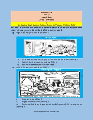selflearningwithssingh.pbworks.com
Assignment - 14
कक्षा – XI
राजनीति विज्ञान
अध्याय – कायय पालिका
By
Dr. Sushma Singh (Lecturer Political Science SKV Sector 20 Rohini Delhi)
नोट: प्रश्न 1 से 3 िक सभी पााँच अंकीय प्रश्न हैं, इन प्रश्नों के उत्तर देने के लिए आप DoE की सहायक सामग्री,
NCERT की पाठ्य पुस्िक िथा ददये गए लिंक के िीडियो का प्रयोग कर सकिे हैं ।
[1] कार्टून को देख कर पटछे गए प्रश्नों के उत्तर दीजिये ।
I. चित्र में सबसे आगे कौन निर आ रहा हैं ? उसके सबसे आगे होने का क्या अभिप्राय हैं ?
II. ककनहीीं दो नेताओीं को पहिान कर उनके नाम भिखखए ।
III. प्रधान मींत्री के शजक्तशािी होने के दो कारण भिखखए ।
[2] कार्टून को देख कर पटछे गए प्रश्नों के उत्तर दीजिये ।
I. विश्िास मत से क्या अभिप्राय हैं ?
II. सामटहहक उत्तरदाययत्ि से क्या अभिप्राय हैं ?
III. ‘विश्िास मत िीतने के बाद िी मुख्य मींत्री की परेशायनयााँ समाप्त नहीीं होती, इस कथन का क्या
अभिप्राय हैं ?
 