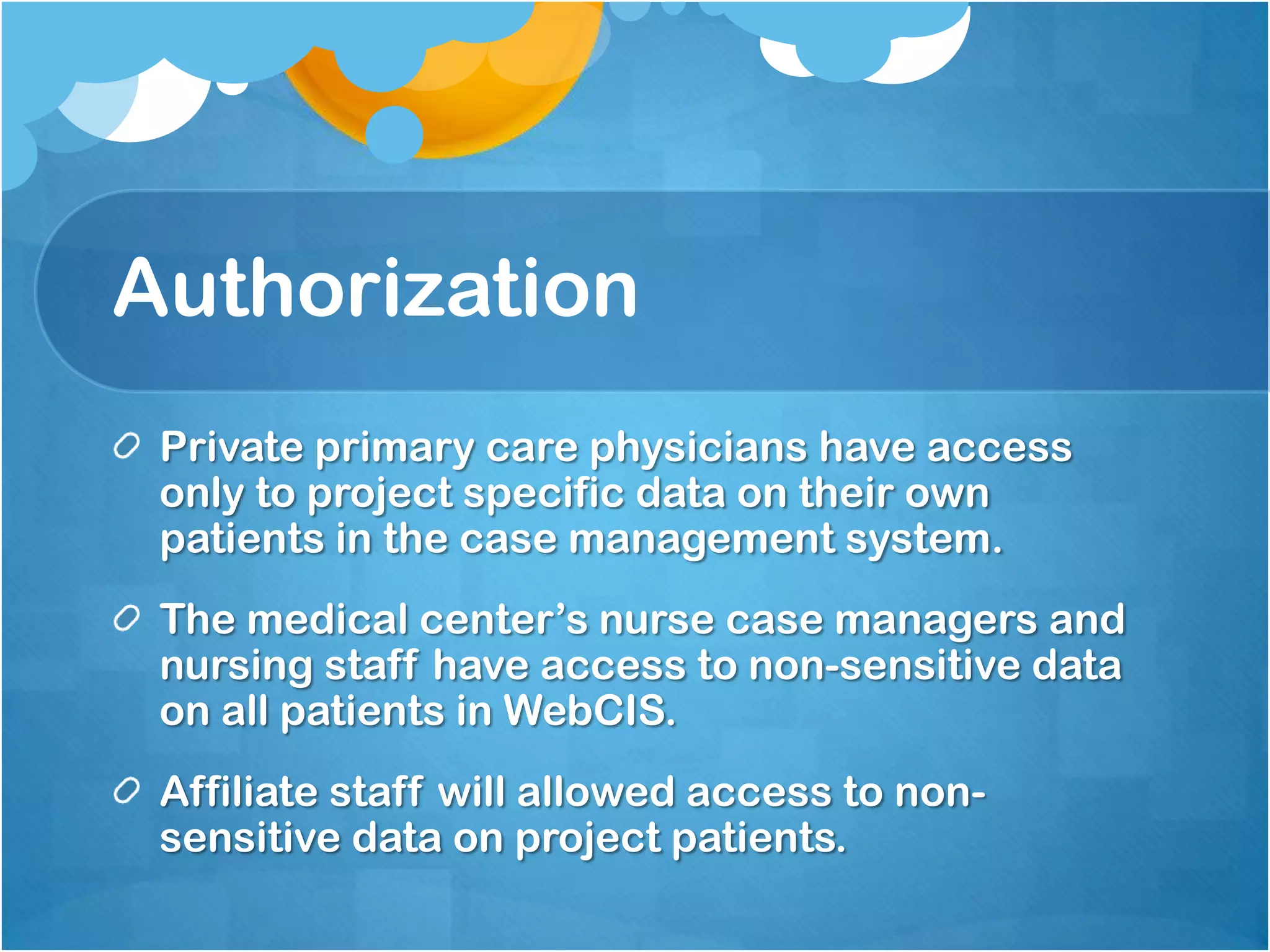 Authorization
Private primary care physicians have access
only to project specific data on their own
patients in the case management system.
The medical center’s nurse case managers and
nursing staff have access to non-sensitive data
on all patients in WebCIS.
Affiliate staff will allowed access to nonsensitive data on project patients.

 