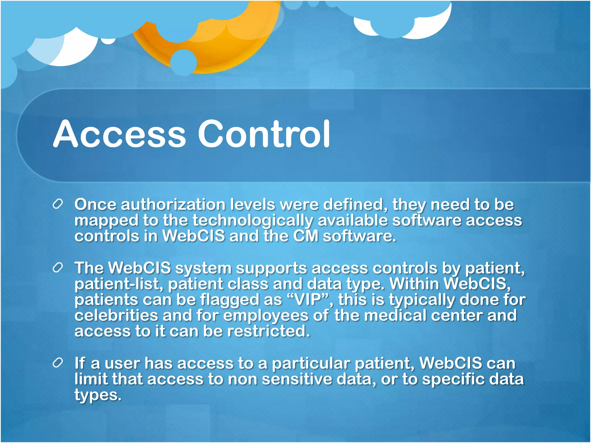 Access Control
Once authorization levels were defined, they need to be
mapped to the technologically available software access
controls in WebCIS and the CM software.
The WebCIS system supports access controls by patient,
patient-list, patient class and data type. Within WebCIS,
patients can be flagged as “VIP”, this is typically done for
celebrities and for employees of the medical center and
access to it can be restricted.
If a user has access to a particular patient, WebCIS can
limit that access to non sensitive data, or to specific data
types.

 