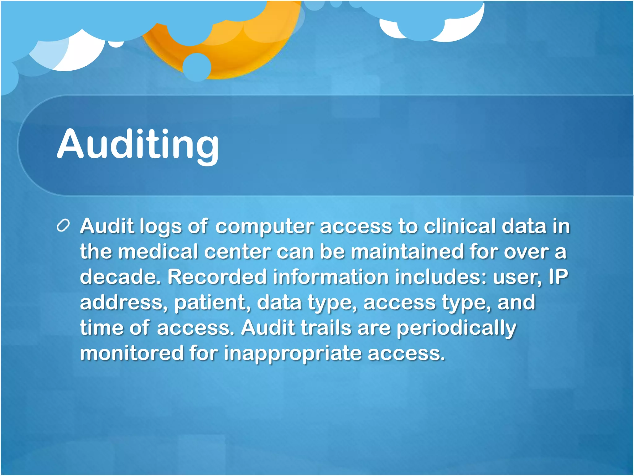 Auditing
Audit logs of computer access to clinical data in
the medical center can be maintained for over a
decade. Recorded information includes: user, IP
address, patient, data type, access type, and
time of access. Audit trails are periodically
monitored for inappropriate access.

 