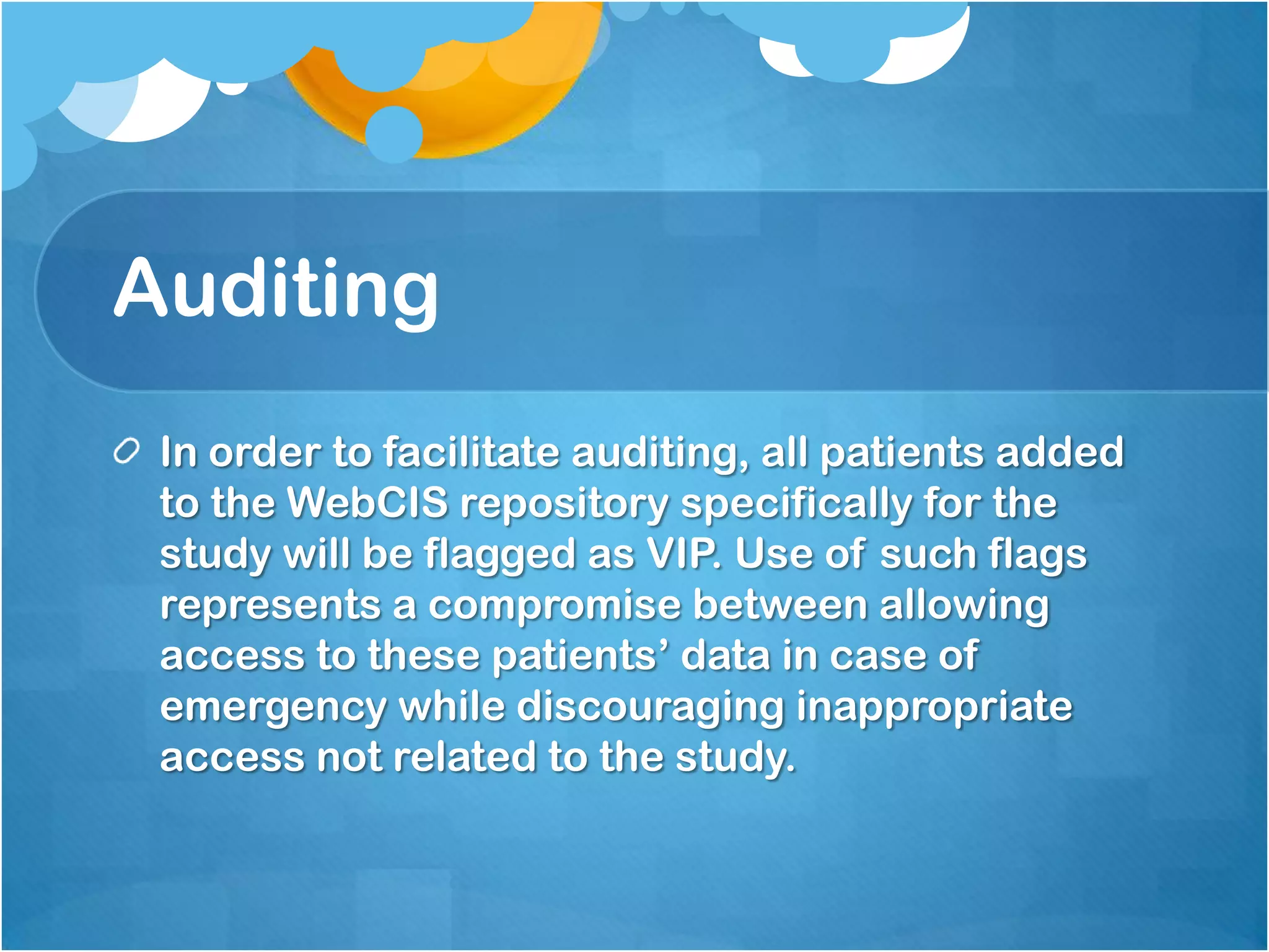 Auditing
In order to facilitate auditing, all patients added
to the WebCIS repository specifically for the
study will be flagged as VIP. Use of such flags
represents a compromise between allowing
access to these patients’ data in case of
emergency while discouraging inappropriate
access not related to the study.

 
