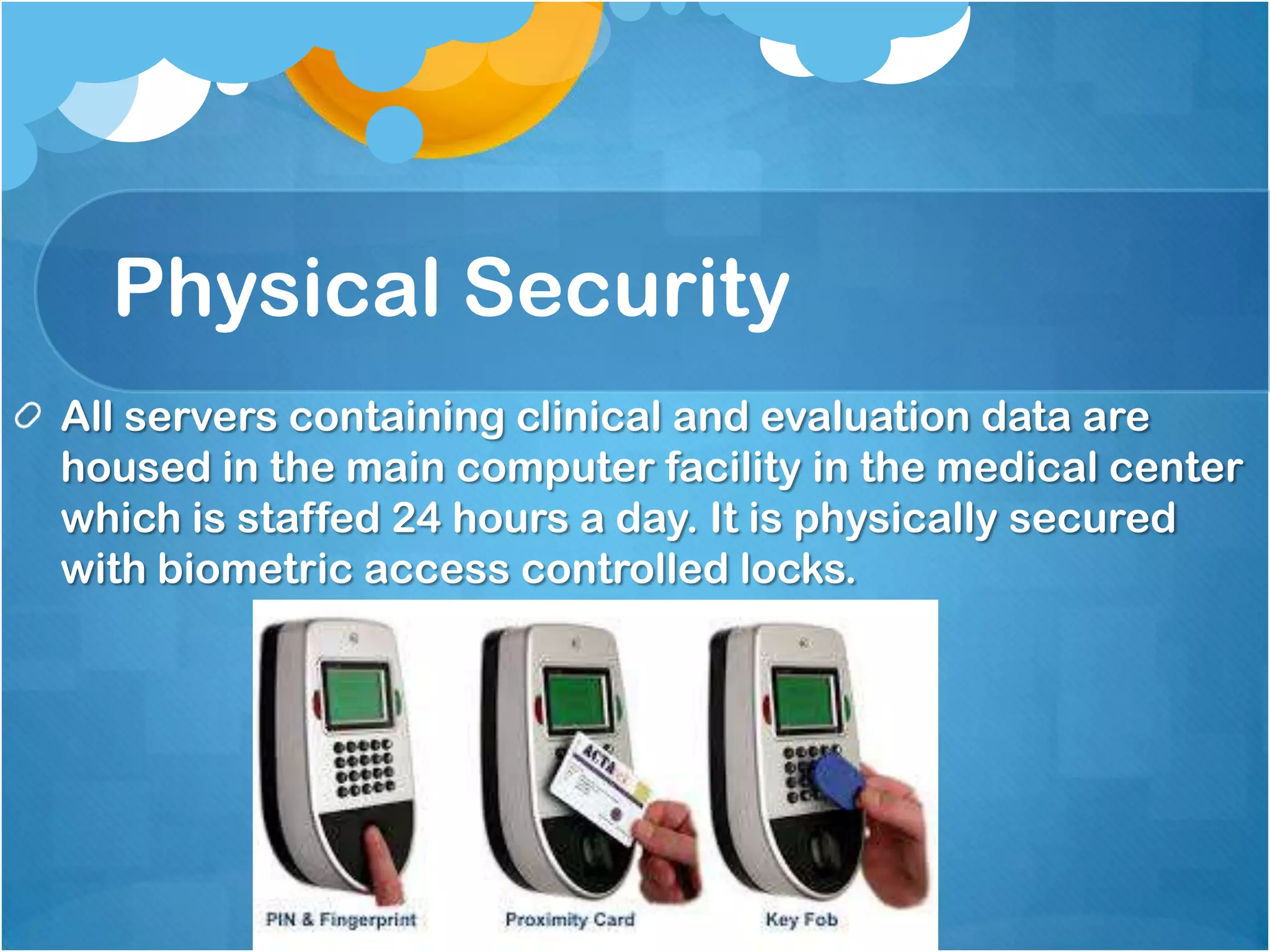 Physical Security
All servers containing clinical and evaluation data are
housed in the main computer facility in the medical center
which is staffed 24 hours a day. It is physically secured
with biometric access controlled locks.

 