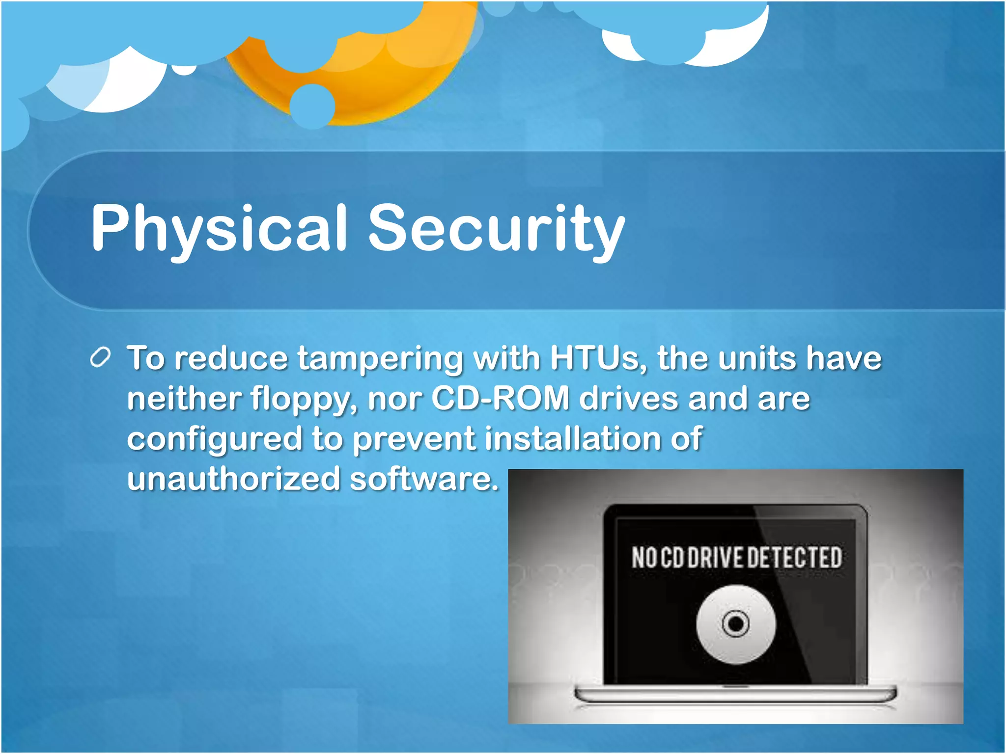 Physical Security
To reduce tampering with HTUs, the units have
neither floppy, nor CD-ROM drives and are
configured to prevent installation of
unauthorized software.

 