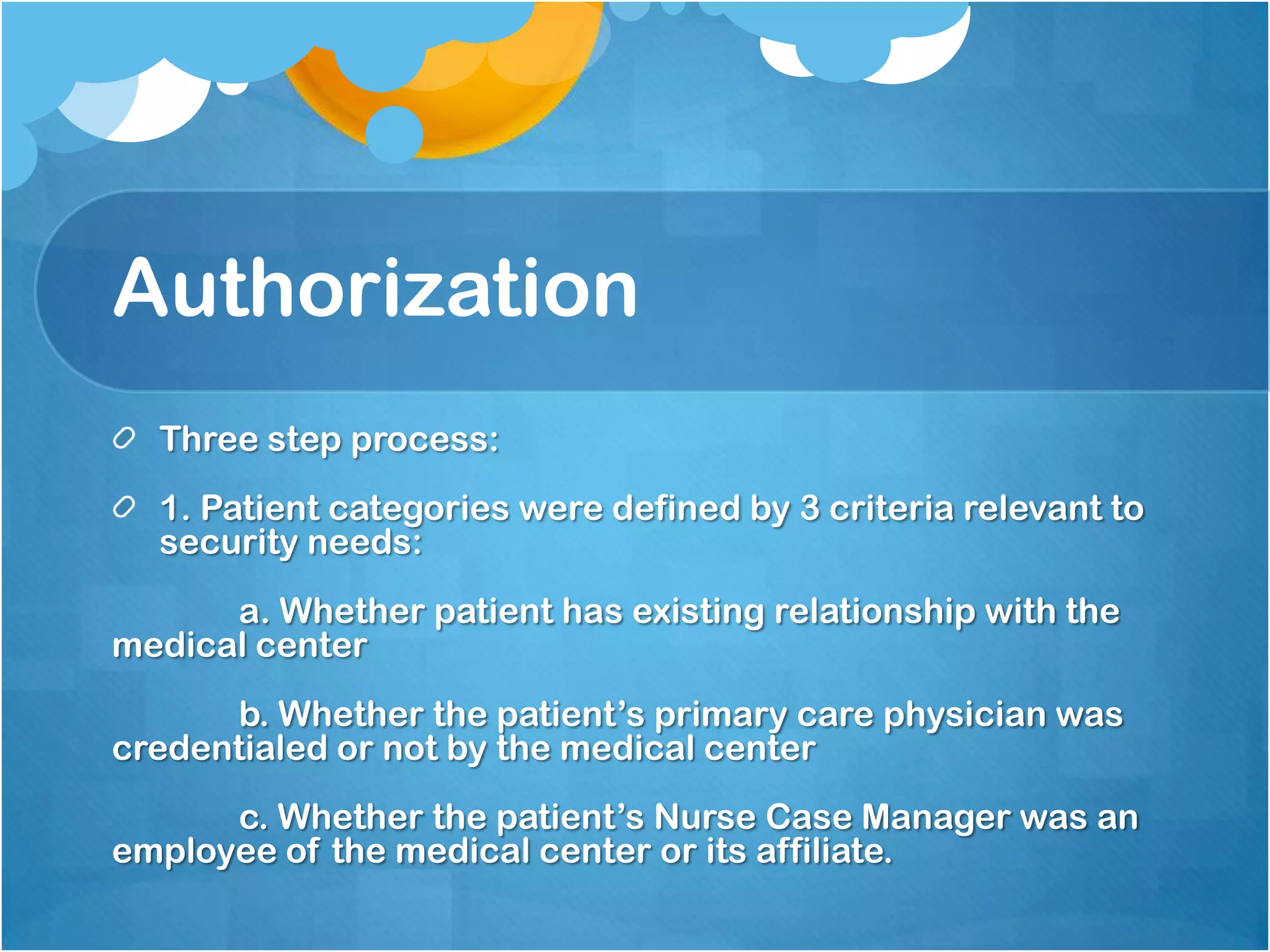 Authorization
Three step process:
1. Patient categories were defined by 3 criteria relevant to
security needs:
a. Whether patient has existing relationship with the
medical center
b. Whether the patient’s primary care physician was
credentialed or not by the medical center
c. Whether the patient’s Nurse Case Manager was an
employee of the medical center or its affiliate.

 