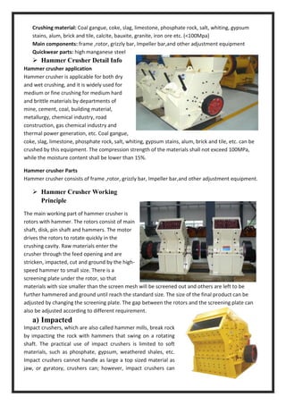 Crushing material: Coal gangue, coke, slag, limestone, phosphate rock, salt, whiting, gypsum
stains, alum, brick and tile, calcite, bauxite, granite, iron ore etc. (<100Mpa)
Main components: frame ,rotor, grizzly bar, Impeller bar,and other adjustment equipment
Quickwear parts: high manganese steel

 Hammer Crusher Detail Info
Hammer crusher application
Hammer crusher is applicable for both dry
and wet crushing, and it is widely used for
medium or fine crushing for medium hard
and brittle materials by departments of
mine, cement, coal, building material,
metallurgy, chemical industry, road
construction, gas chemical industry and
thermal power generation, etc. Coal gangue,
coke, slag, limestone, phosphate rock, salt, whiting, gypsum stains, alum, brick and tile, etc. can be
crushed by this equipment. The compression strength of the materials shall not exceed 100MPa,
while the moisture content shall be lower than 15%.
Hammer crusher Parts
Hammer crusher consists of frame ,rotor, grizzly bar, Impeller bar,and other adjustment equipment.

 Hammer Crusher Working
Principle
The main working part of hammer crusher is
rotors with hammer. The rotors consist of main
shaft, disk, pin shaft and hammers. The motor
drives the rotors to rotate quickly in the
crushing cavity. Raw materials enter the
crusher through the feed opening and are
stricken, impacted, cut and ground by the highspeed hammer to small size. There is a
screening plate under the rotor, so that
materials with size smaller than the screen mesh will be screened out and others are left to be
further hammered and ground until reach the standard size. The size of the final product can be
adjusted by changing the screening plate. The gap between the rotors and the screening plate can
also be adjusted according to different requirement.

a) Impacted
Impact crushers, which are also called hammer mills, break rock
by impacting the rock with hammers that swing on a rotating
shaft. The practical use of impact crushers is limited to soft
materials, such as phosphate, gypsum, weathered shales, etc.
Impact crushers cannot handle as large a top sized material as
jaw, or gyratory, crushers can; however, impact crushers can

 